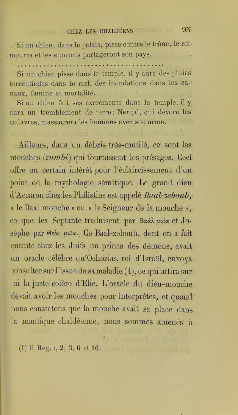 'Si un chien, dans le palais, pisse contre le trône, le roi mourra et les ennemis partageront son pays. Si un chien pisse dans le temple, il y aura des pluies torrentielles dans le ciel, des inondations dans les ca- naux, famine et mortalité. Si un chien fait ses excréments dans le temple, il y aura un tremblement de terre; Nergal, qui dévore les cadavres, massacrera les hommes avec son arme. Ailleurs/dans un débris très-mutilé, ce senties mouches [zumbi) qui fournissent les présages. Ceci offre un certain intérêt pour l’éclaircissement d’un point de la mythologie sémitique. Le grand dieu d’Accaron chez les Philistins est appelé Baal-zeboub, « le Baal mouche » ou « le Seigneur de la mouche », ce que les Septante traduisent par BaàX puîa et Jo- sèphe par ©eoç Ce Baal-zeboub, dont on a fait ensuite chez les Juifs un prince des démons, avait un oracle célèbre qffOchozias, roi d’Israël, envoya consulter sur l’issue de sa maladie (1), ce qui attira sur ni la juste colère d’Elie. L’oracle du dieu-mouche devait avoir les mouches pour interprètes, et quand lous constatons que la mouche avait sa place dans a mantique chaldéenne, nous sommes amenés jà (L II lleg. I, 2, 3, G et IG.