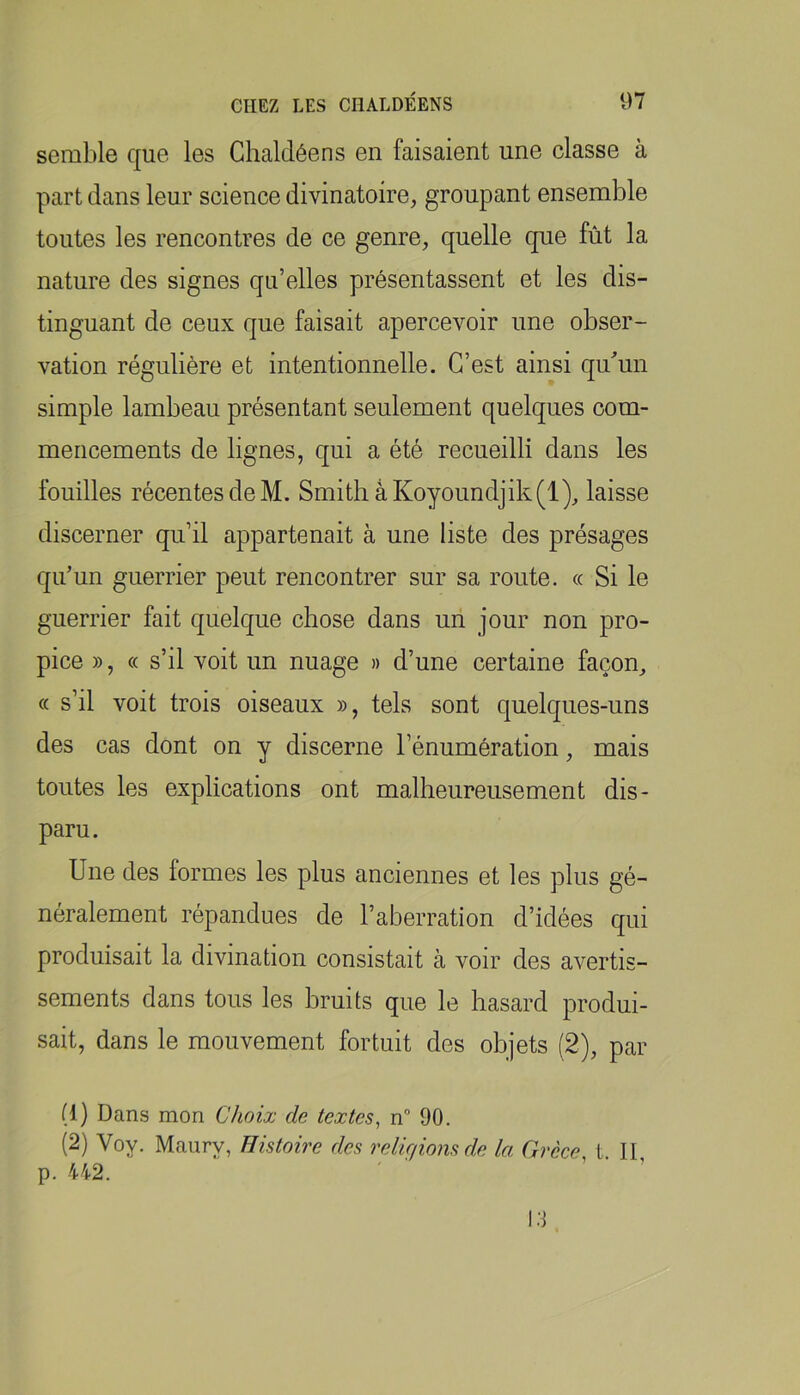semble que les Ghaldéens en faisaient une classe à part dans leur science divinatoire, groupant ensemble toutes les rencontres de ce genre, quelle que fût la nature des signes qu’elles présentassent et les dis- tinguant de ceux que faisait apercevoir une obser- vation régulière et intentionnelle. C’est ainsi qidun simple lambeau présentant seulement quelques com- mencements de lignes, qui a été recueilli dans les fouilles récentes de M. Smith âKoyoundjik(l), laisse discerner qu’il appartenait à une liste des présages qu’un guerrier peut rencontrer sur sa route. « Si le guerrier fait quelque chose dans un jour non pro- pice », « s’il voit un nuage » d’une certaine façon, « s’il voit trois oiseaux », tels sont quelques-uns des cas dont on y discerne l’énumération, mais toutes les explications ont malheureusement dis- paru. Une des formes les plus anciennes et les plus gé- néralement répandues de l’aberration d’idées qui produisait la divination consistait à voir des avertis- sements dans tous les bruits que le hasard produi- sait, dans le mouvement fortuit des objets (2), par (1) Dans mon Choix de textes, n° 90. (2) Voy. Maury, Histoire des reliqionsdx la Grèce L II p. 442. ' ' ’ ’