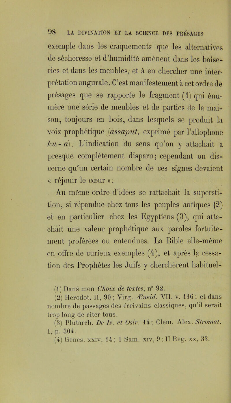 exemple dans les craquements que les alternatives de sécheresse et d’humidité amènent dans les boise- ries et dans les meubles, et à en chercher une inter- prétation augurale. C’est manifestement à cet ordre de présages que se rapporte le fragment (1) qui énu- mère une série de meubles et de parties de la mai- son, toujours en bois, dans lesquels se produit la voix prophétique [assajmt, exprimé par l’allophone ku - a). L’indication du sens qu’on y attachait a presque complètement disparu; cependant on dis- cerne qiLun certain nombre de ces signes devaient « réjouir le cœur ». Au môme ordre d’idées se rattachait la supersti- tion, si répandue chez tous les peuples antiques (2) et en particulier chez les Égyptiens (3), qui atta- chait une valeur prophétique aux paroles fortuite- ment proférées ou entendues. La Bible elle-même en offre de curieux exemples (4), et après la cessa- tion des Prophètes les Juifs y cherchèrent hahituel- (1) Dans mon Choix de textes^ n“ 92. (2) Herodot. II, 90; Virg. Æneid. VII, v. 116 ; et dans nombre de passages des écrivains classiques, qu’il serait trop long de citer tous. (3) Plutarch. De Is. et Osh\ U; Glem. Alex. Stromat. I, p. 304. (4) Genes. xxiv, 14; I Sam. xiv, 9; II Reg. xx, 33.