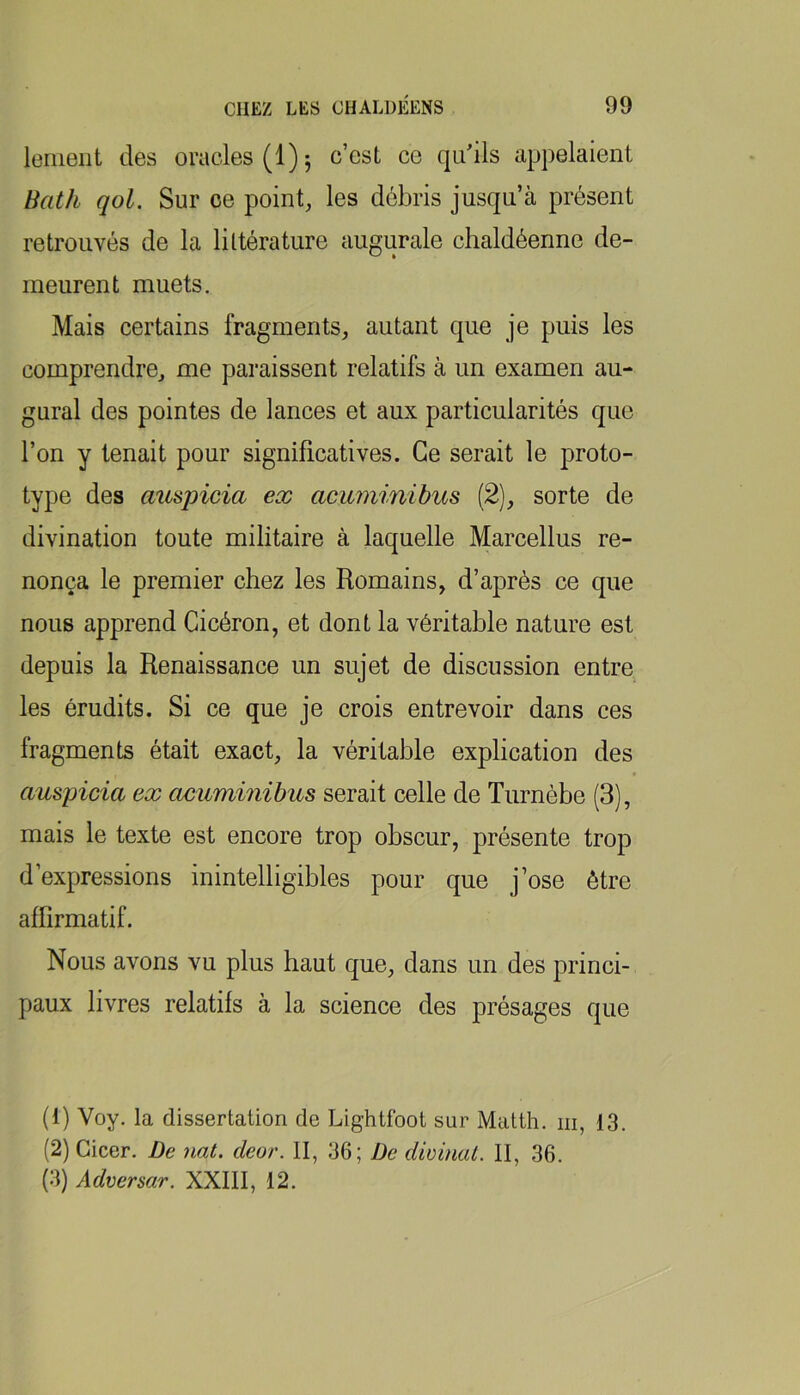 lemeiit des oracles (1) 5 c’est ce qu'ils appelaient Bath qol. Sur ce point, les débris jusqu’à présent retrouvés de la littérature augurale chaldéenne de- meurent muets. Mais certains fragments, autant que je puis les comprendre, me paraissent relatifs à un examen au- gurai des pointes de lances et aux particularités que l’on y tenait pour significatives. Ce serait le proto- type des auspicia ex acuminibits (2), sorte de divination toute militaire à laquelle Marcellus re- nonça le premier chez les Romains, d’après ce que nous apprend Cicéron, et dont la véritable nature est depuis la Renaissance un sujet de discussion entre les érudits. Si ce que je crois entrevoir dans ces fragments était exact, la véritable explication des auspicia ex acaminihus serait celle de Turnèbe (3), mais le texte est encore trop obscur, présente trop d’expressions inintelligibles pour que j’ose être affirmatif. Nous avons vu plus haut que, dans un des princi- paux livres relatifs à la science des présages que (1) Voy. la dissertation de Lightfoot sur Matth. m, 13. (2) Gicer. De nat. deor. II, 36; De divinat. II, 36. (3) Adversar. XXIII, 12.