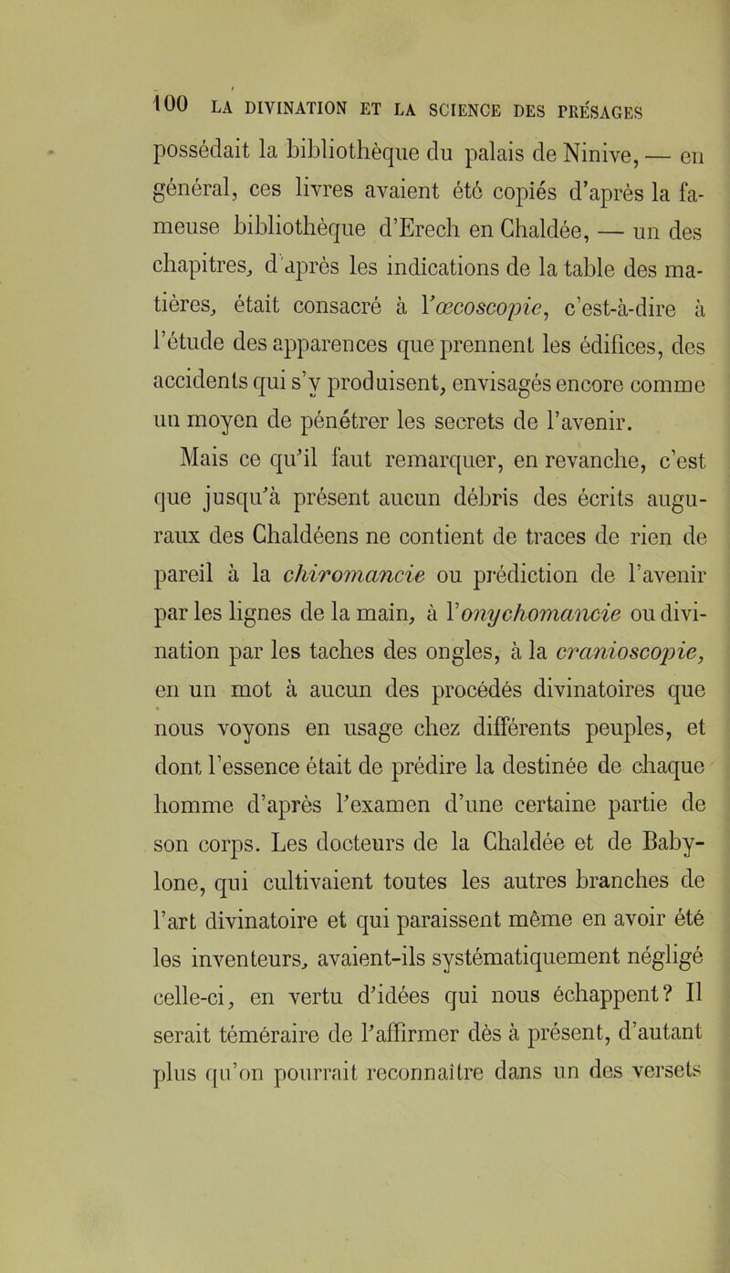 possédait la bibliothèque du palais de Ninive, — eu général, ces livres avaient été copiés d’après la fa- meuse bibliothèque d’Erech en Ghaldée, — un des chapitres^ d'après les indications de la table des ma- tières, était consacré à Vœcoscopie^ c’est-à-dire à l’étude des apparences que prennent les édifices, des accidents qui s’y produisent, envisagés encore comme un moyen de pénétrer les secrets de l’avenir. Mais ce qu’il faut remarquer, en revanche, c’est que jusqu’à présent aucun débris des écrits augu- raux des Ghaldéens ne contient de traces de rien de pareil à la chiromancie ou prédiction de l’avenir par les lignes de la main, à Vonychomancie ou divi- nation par les taches des ongles, à la cranioscojne, en un mot à aucun des procédés divinatoires que nous voyons en usage chez différents peuples, et dont l’essence était de prédire la destinée de chaque homme d’après l’examen d’une certaine partie de son corps. Les docteurs de la Ghaldée et de Bahy- lone, qui cultivaient toutes les autres branches de l’art divinatoire et qui paraissent même en avoir été les inventeurs, avaient-ils systématiquement négligé celle-ci, en vertu d’idées qui nous échappent? Il serait téméraire de l’affirmer dès à présent, d’autant plus fpi’on pourrait reconnaître dans un des vei’sets