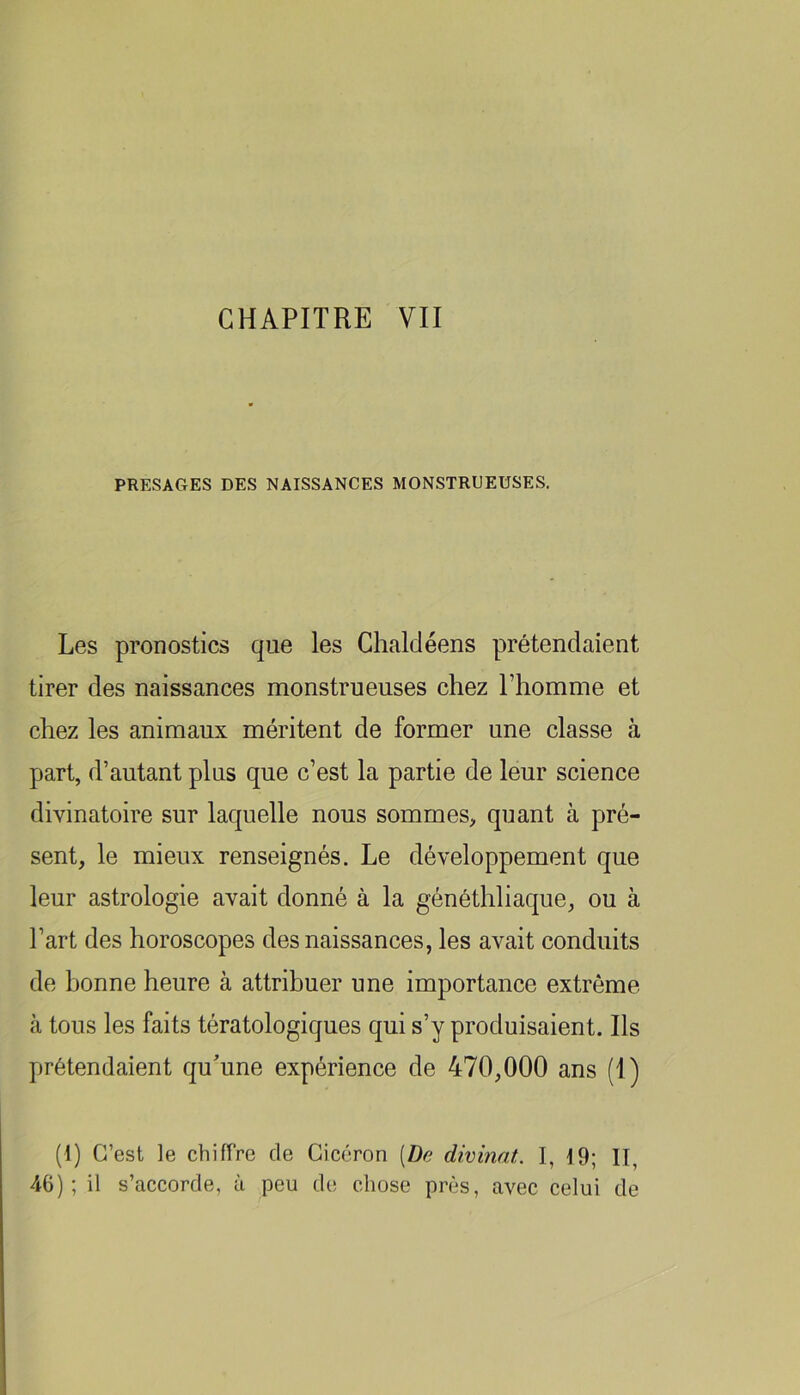 CHAPITRE YII PRESAGES DES NAISSANCES MONSTRUEUSES. Les pronostics que les Chalcléens prétendaient tirer des naissances monstrueuses chez l’homme et chez les animaux méritent de former une classe à part, d’autant plus que c’est la partie de leur science divinatoire sur laquelle nous sommes, quant à pré- sent, le mieux renseignés. Le développement que leur astrologie avait donné à la généthliaque, ou à l’art des horoscopes des naissances, les avait conduits de bonne heure à attribuer une importance extrême à tous les faits tératologiques qui s’y produisaient. Ils prétendaient qu'une expérience de 470,000 ans (1) (1) C’est le chiffre de Cicéron [De divinat. I, 19; II, 46); il s’accorde, à peu de chose près, avec celui de