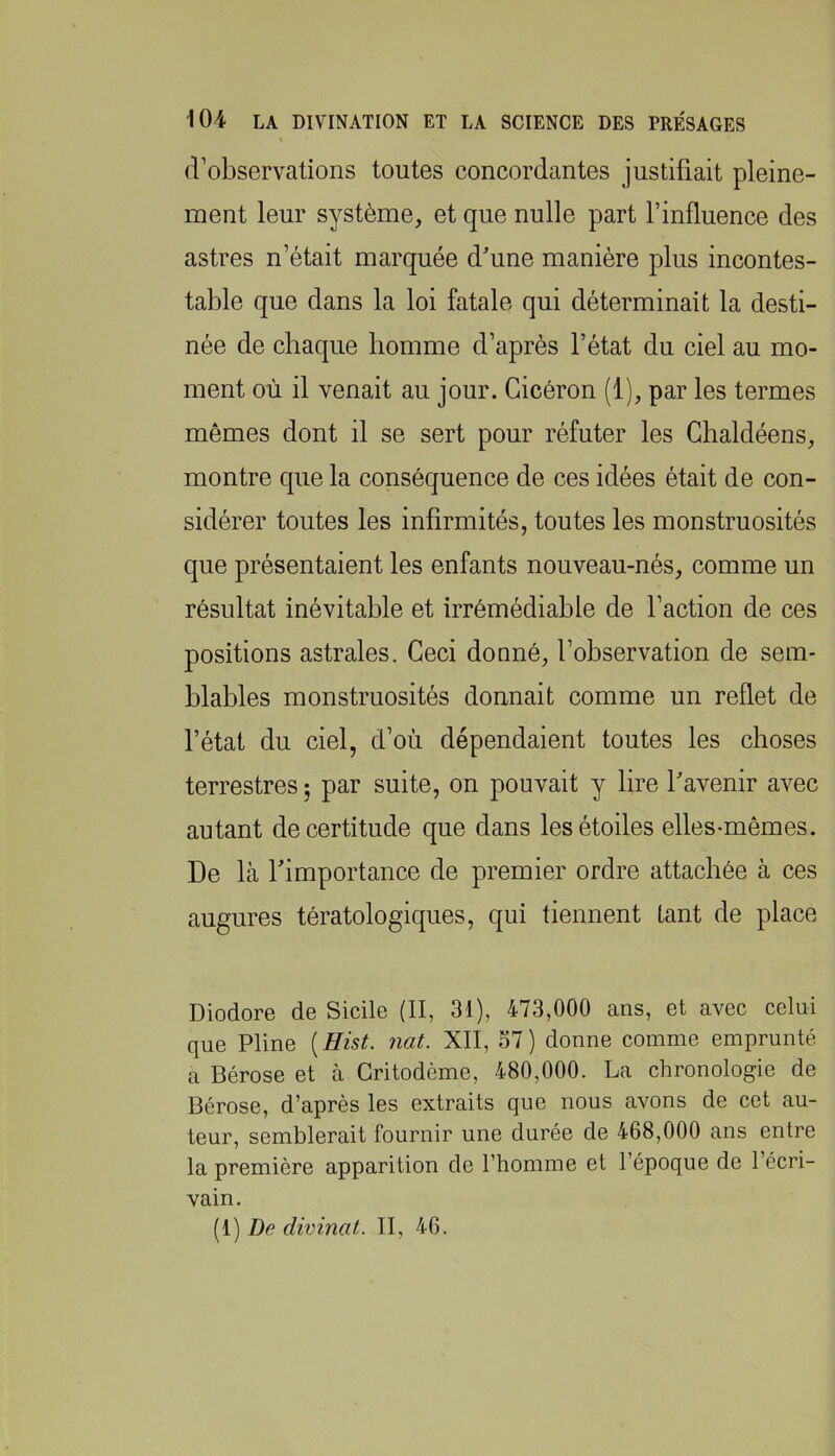 d’observations toutes concordantes justifiait pleine- naent leur système, et que nulle part l’influence des astres n’était marquée d'une manière plus incontes- table que dans la loi fatale qui déterminait la desti- née de chaque homme d’après l’état du ciel au mo- ment où il venait au jour. Cicéron (1), par les termes mêmes dont il se sert pour réfuter les Chaldéens, montre que la conséquence de ces idées était de con- sidérer toutes les infirmités, toutes les monstruosités que présentaient les enfants nouveau-nés, comme un résultat inévitable et irrémédiable de l’action de ces positions astrales. Ceci donné, l’observation de sem- blables monstruosités donnait comme un reflet de l’état du ciel, d’où dépendaient toutes les choses terrestres ; par suite, on pouvait y lire l'avenir avec autant de certitude que dans les étoiles elles-mêmes. De là f importance de premier ordre attachée à ces augures tératologiques, qui tiennent tant de place Diodore de Sicile (II, 31), 473,000 ans, et avec celui que Pline [Hist. nat. XII, 57) donne comme emprunté a Bérose et à Gritodème, 480,000. La chronologie de Bcrose, d’après les extraits que nous avons de cet au- teur, semblerait fournir une durée de 468,000 ans entre la première apparition de l’homme et l’époque de l’écri- vain. [i] De divinat. II, 46.