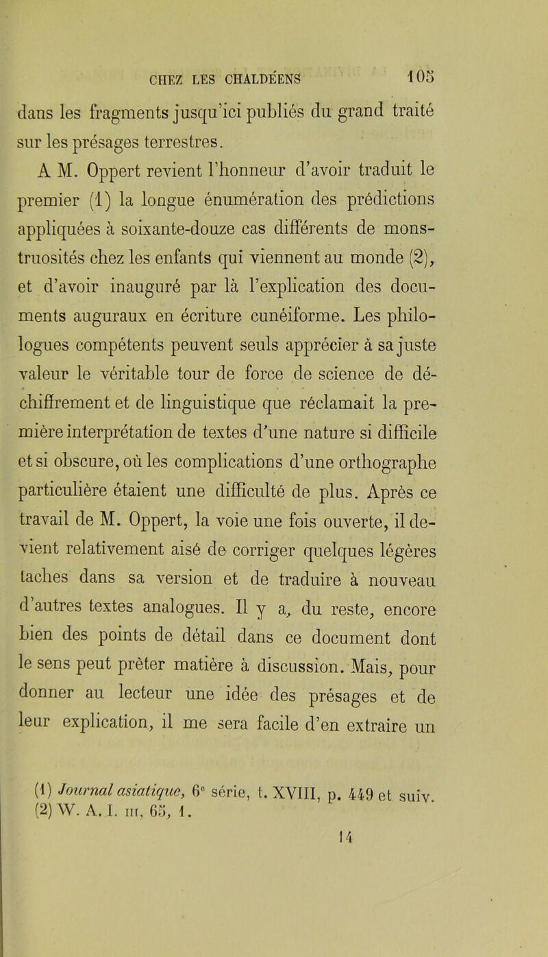 dans les fragments jusqu’ici publiés du grand traité sur les présages terrestres. A M. Oppert revient l’honneur d’avoir traduit le premier (1) la longue énumération des prédictions appliquées à soixante-douze cas différents de mons- truosités chez les enfants qui viennent au monde (2), et d’avoir inauguré par là l’explication des docu- ments auguraux en écriture cunéiforme. Les philo- logues compétents peuvent seuls apprécier à sa juste valeur le véritable tour de force de science de dé- chiffrement et de linguistique que réclamait la pre- mière interprétation de textes d'une nature si difficile et si obscure, où les complications d’une orthographe particulière étaient une difficulté de plus. Après ce travail de M. Oppert, la voie une fois ouverte, il de- vient relativement aisé de corriger quelques légères taches dans sa version et de traduire à nouveau d autres textes analogues. Il y a, du reste, encore bien des points de détail dans ce document dont le sens peut prêter matière à discussion. Mais, pour donner au lecteur une idée des présages et de leur explication, il me sera facile d’en extraire un (t) Journal asiatique, 6'= série, t. XVIII, p. 449 et suiv (2) W. A. I. iir, 05, \. 14