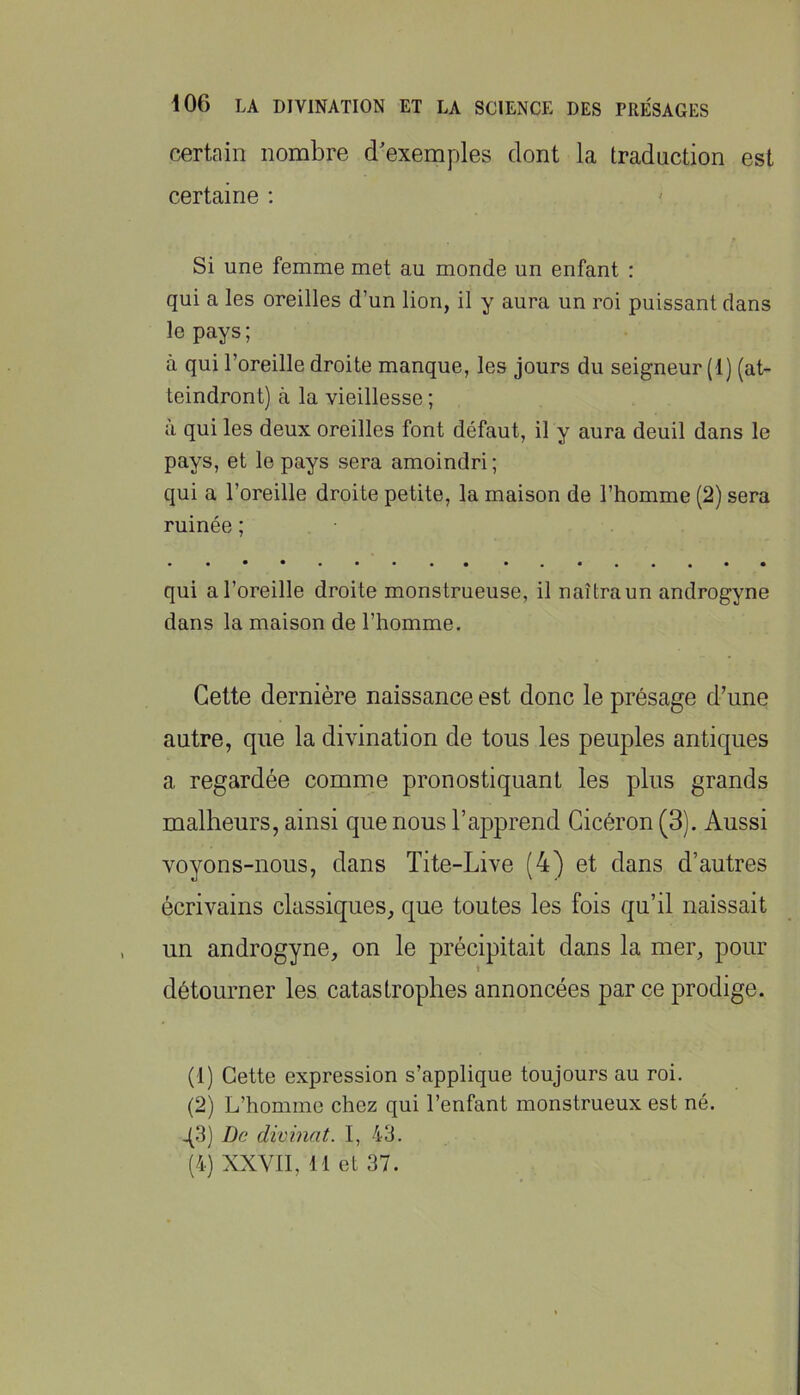 certain nombre d'exemples dont la traduction est certaine ; Si une femme met au monde un enfant : qui a les oreilles d’un lion, il y aura un roi puissant dans le pays; à qui l’oreille droite manque, les jours du seigneur (1) (at- teindront) à la vieillesse ; a qui les deux oreilles font défaut, il y aura deuil dans le pays, et le pays sera amoindri ; qui a l’oreille droite petite, la maison de l’homme (2) sera ruinée ; qui a l’oreille droite monstrueuse, il naîtra un androgyne dans la maison de l’homme. Cette dernière naissance est donc le présage d’une autre, que la divination de tous les peuples antiques a regardée comme pronostiquant les plus grands malheurs, ainsi que nous l’apprend Cicéron (3). Aussi voyons-nous, dans Tite-Live (4) et dans d’autres écrivains classiques, que toutes les fois qu’il naissait un androgyne, on le précipitait dans la mer, pour détourner les catastrophes annoncées par ce prodige. (1) Cette expression s’applique toujours au roi. (2) L’homme chez qui l’enfant monstrueux est né. q3) De divinat. I, 43. (4) XXVII, 11 et 37.