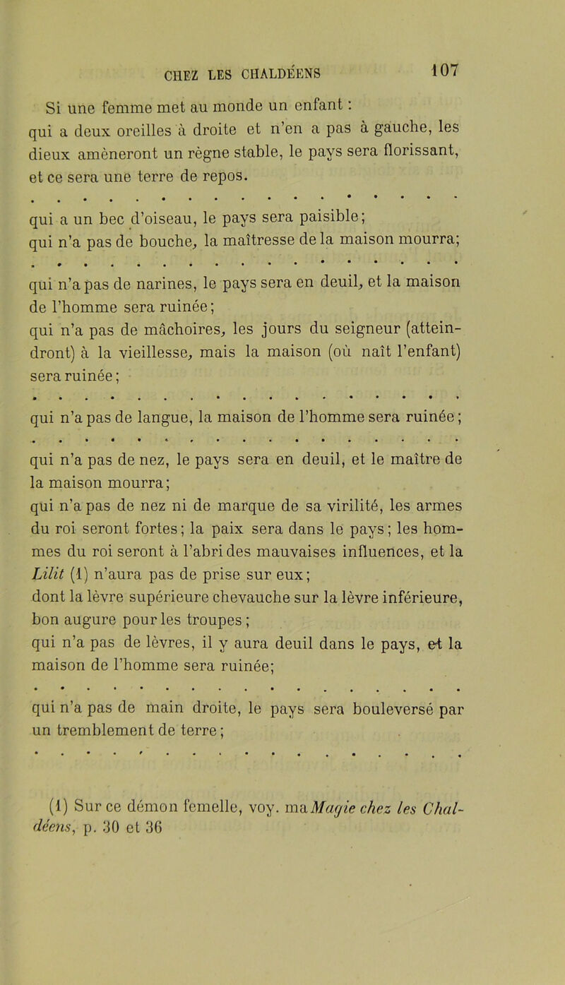 Si une femme met au monde un enfant : qui a deux oreilles à droite et n’en a pas à gauche, les dieux amèneront un règne stable, le pays sera florissant, et ce sera une terre de repos. qui a un bec d’oiseau, le pays sera paisible; qui n’a pas de bouche, la maîtresse de la maison mourra; qui n’a pas de narines, le pays sera en deuil, et la maison de l’homme sera ruinée ; qui n’a pas de mâchoires, les jours du seigneur (attein- dront) à la vieillesse, mais la maison (où naît l’enfant) sera ruinée ; qui n’a pas de langue, la maison de l’homme sera ruinée ; «••••*>»•••••••■• • qui n’a pas de nez, le pays sera en deuil, et le maître de la maison mourra; qui n’a pas de nez ni de marque de sa virilité, les armes du roi seront fortes ; la paix sera dans le pays ; les hom- mes du roi seront à l’abri des mauvaises influences, et la Lilit (1) n’aura pas de prise sur eux; dont la lèvre supérieure chevauche sur la lèvre inférieure, bon augure pour les troupes ; qui n’a pas de lèvres, il y aura deuil dans le pays, e^ la maison de l’homme sera ruinée; qui n’a pas de main droite, le pays sera bouleversé par un tremblement de terre ; (1) Sur ce démon femelle, voy. mïiMagie chez les Chai- déens, p. 30 et 36