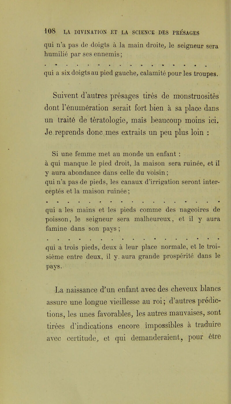 qui n’a pas de doigts à la main droite^ le seigneur sera humilié par ses ennemis ; qui a six doigts au pied gauche^ calamité pour les troupes. Suivent d’autres présages tirés de monstruosités dont l’énumération serait fort bien à sa place dans un traité de tératologie, mais beaucoup moins ici. Je reprends donc mes extraits un peu plus loin : Si une femme met au monde un enfant : à qui manque le pied droit, la maison sera ruinée, et il y aura abondance dans celle du voisin ; qui n’a pas de pieds, les canaux d’irrigation seront inter- ceptés et la maison ruinée ; • «••••**•••••••• * qui a les mains et les pieds comme des nageoires de poisson, le seigneur sera malheureux, et il y aura famine dans son pays ; • • qui a trois pieds, deux à leur place normale, et le troi- sième entre deux, il y. aura grande prospérité dans le pays. La naissance d’un enfant avec des cheveux blancs assure une longue vieillesse au roi ; d’autres prédic- tions, les unes favorables, les autres mauvaises, sont tirées d’indications encore impossibles à traduire 1 avec certitude, et qui demanderaient, pour être