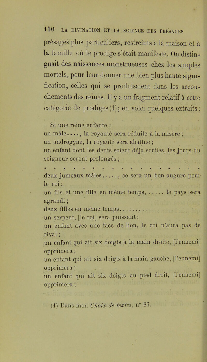 présages plus particuliers, restreints à la maison et à la famille où le prodige s’était manifesté. On distin- guait des naissances monstrueuses chez les simples mortels, pour leur donner une bien plus haute signi- fication, celles qui se produisaient dans les accou- chements des reines. Il y a un fragment relatif à cette catégorie de prodiges(1); en voici quelques extraits; Si une reine enfante : un mâle...., la royauté sera réduite à la misère ; un androgyne, la royauté sera abattue ; un enfant dont les dents soient déjà sorties, les jours du seigneur seront prolongés ; deux jumeaux mâles , ce sera un bon augure pour le roi ; un fds et une fille en même temps, le pays sera agrandi ; deux filles en même temps un serpent, [le roi] sera puissant ; un enfant avec une face de lion, le roi n’aura pas de rival ; un enfant qui ait six doigts à la main droite, [l’ennemi] opprimera ; un enfant qui ait six doigts à la main gauche, [l’ennemi] opprimera ; un enfant qui ait six doigts au pied droit, [l’ennemi] opprimera ; (1) Dans mon Choix de textes^ n 87. I