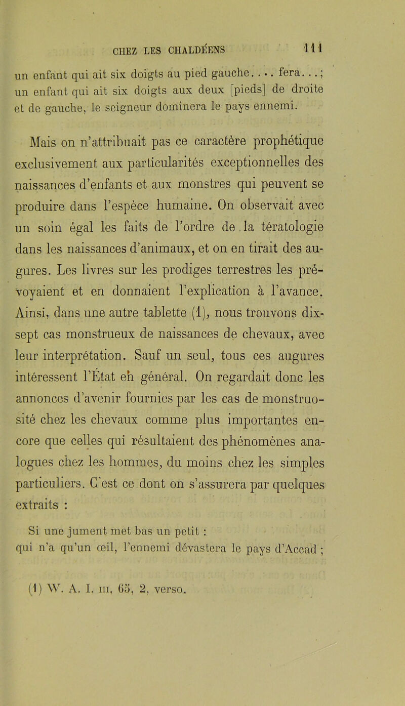 un enfant qui ait six doigts au pied gauche fera. .. ; un enfant qui ait six doigts aux deux [pieds] de droite et de gauche, le seigneur dominera le pays ennemi. Mais on n’attribuait pas ce caractère prophétique exclusivement aux particularités exceptionnelles des naissances d’enfants et aux monstres qui peuvent se produire dans l’espèce humaine. On observait avec un soin égal les faits de l’ordre de. la tératologie dans les naissances d’animaux, et on en tirait des au- gures. Les livres sur les prodiges terrestres les pré- voyaient et en donnaient l’explication à l’avance. Ainsi, dans une autre tablette (1), nous trouvons dix- sept cas monstrueux de naissances de chevaux, avec leur interprétation. Sauf un seul, tous ces augures intéressent l’État eh général. On regardait donc les annonces d’avenir fournies par les cas de monstruo- sité chez les chevaux comme plus importantes en- core que celles qui résultaient des phénomènes ana- logues chez les hommes, du moins chez les simples particuliers. G est ce dont on s’assurera par quelques extraits : Si une jument met bas un petit : qui n’a qu’un œil, l’ennemi dévastera le pays d’Accad ; (1) W. A. 1. III, Ga, 2, verso.
