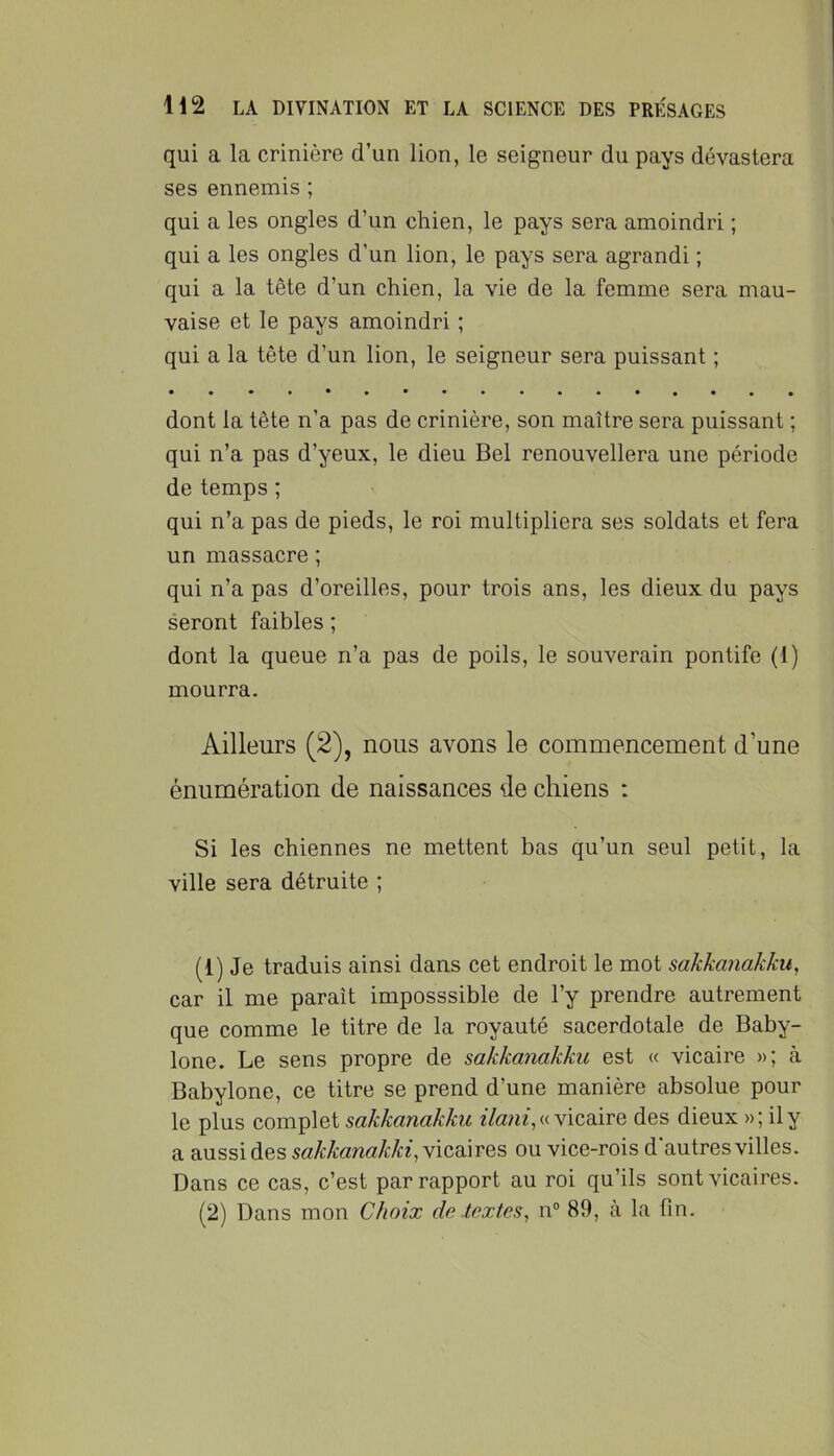 qui a la crinière d’un lion, le seigneur du pays dévastera ses ennemis ; qui a les ongles d’un chien, le pays sera amoindri ; qui a les ongles d’un lion, le pays sera agrandi ; qui a la tête d’un chien, la vie de la femme sera mau- vaise et le pays amoindri ; qui a la tête d’un lion, le seigneur sera puissant ; dont la tête n’a pas de crinière, son maître sera puissant ; qui n’a pas d’yeux, le dieu Bel renouvellera une période de temps ; qui n’a pas de pieds, le roi multipliera ses soldats et fera un massacre ; qui n’a pas d’oreilles, pour trois ans, les dieux du pays seront faibles ; dont la queue n’a pas de poils, le souverain pontife (1) mourra. Ailleurs (2), nous avons le commencement d’une énumération de naissances de chiens : Si les chiennes ne mettent bas qu’un seul petit, la ville sera détruite ; (1) Je traduis ainsi dans cet endroit le mot sakkanakkn, car il me paraît imposssible de l’y prendre autrement que comme le titre de la royauté sacerdotale de Baby- lone. Le sens propre de sakkanakku est « vicaire »; à Babylone, ce titre se prend d’une manière absolue pour le plus complet sakkanakku « vicaire des dieux »; ily a aussi des sakkanakki^y icqàtqs ou vice-rois d autres villes. Dans ce cas, c’est par rapport au roi qu’ils sont vicaires.
