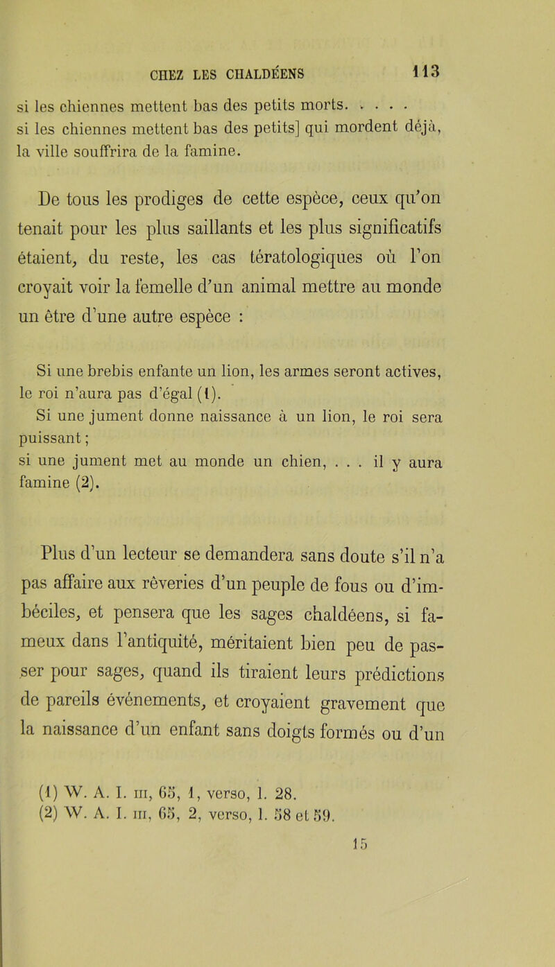 si les chiennes mettent bas des petits morts. .... si les chiennes mettent bas des petits] qui mordent déjà, la ville souffrira de la famine. De tous les prodiges de cette espèce, ceux qidon tenait pour les plus saillants et les plus significatifs étaient, du reste, les cas tératologiques où Ton croyait voir la femelle d'un animal mettre au monde un être d’une autre espèce : Si une brebis enfante un lion, les armes seront actives, le roi n’aura pas d’égal (1). Si une jument donne naissance à un lion, le roi sera puissant ; si une jument met au monde un chien, ... il y aura famine (2). Plus d’un lecteur se demandera sans doute s’il n’a pas affaire aux rêveries d’un peuple de fous ou d’im- béciles, et pensera que les sages chaldéens, si fa- meux dans l’antiquité, méritaient bien peu de pas- ser pour sages, quand ils tiraient leurs prédictions de pareils événements, et croyaient gravement que la naissance d’un enfant sans doigts formés ou d’un (1) W. A. I. III, 65, 1, verso, 1. 28. (2) W. A. I. III, 6.5, 2, verso, 1. .58 et 51). 15