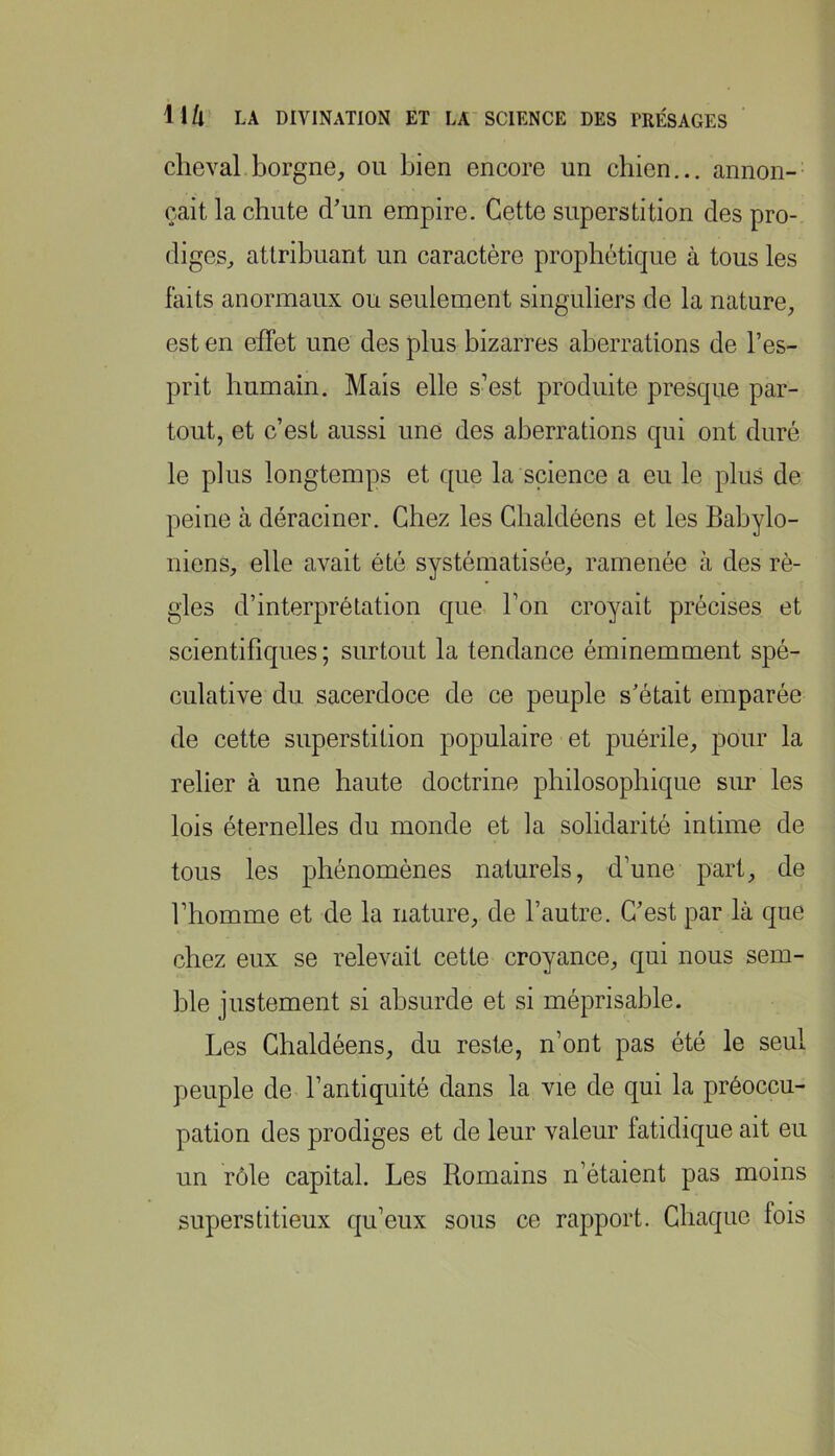 cheval borgne, ou bien encore un chien... annon- çait la chute d’un empire. Cette superstition des pro- diges, attribuant un caractère prophétique à tous les laits anormaux ou seulement singuliers de la nature, est en effet une des plus bizarres aberrations de l’es- prit humain. Mais elle s’est produite presque par- tout, et c’est aussi une des aberrations qui ont duré le plus longtemps et que la science a eu le plus de peine à déraciner. Chez les Gbaldéens et les Babylo- niens, elle avait été systématisée, ramenée à des ré- gies d’interprétation que l’on croyait précises et scientifiques ; surtout la tendance éminemment spé- culative du sacerdoce de ce peuple s’était emparée de cette superstition populaire et puérile, pour la relier à une haute doctrine philosophique sur les lois éternelles du monde et la solidarité intime de tous les phénomènes naturels, d’une part, de l’homme et de la nature, de l’autre. C’est par là que chez eux se relevait cette croyance, qui nous sem- ble justement si absurde et si méprisable. Les Chaldéens, du reste, n’ont pas été le seul peuple de l’antiquité dans la vie de qui la préoccu- pation des prodiges et de leur valeur fatidique ait eu un rôle capital. Les Romains n’étaient pas moins superstitieux qu’eux sous ce rapport. Chaque fois