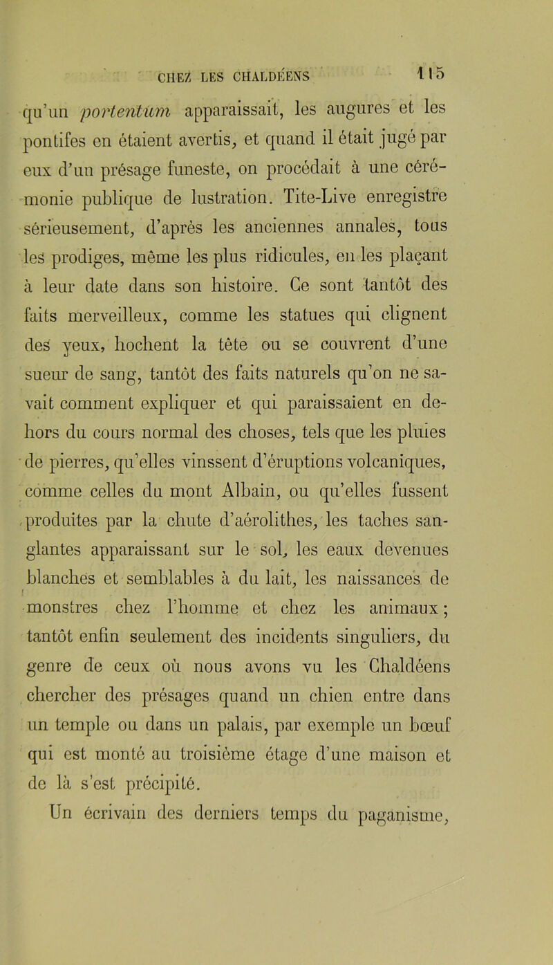 qu’un portentiim apparaissait, les augures et les pontifes en étaient avertis, et quand il était jugé par eux d’un présage funeste, on procédait à une céré- monie publique de lustration. Tite-Live enregistre sérieusement, d’après les anciennes annales, tous les prodiges, môme les plus ridicules, en les plaçant à leur date dans son histoire. Ce sont tantôt des faits merveilleux, comme les statues qui clignent des yeux, hochent la tête ou se couvrent d’une sueur de sang, tantôt des faits naturels qu’on ne sa- vait comment expliquer et qui paraissaient en de- hors du cours normal des choses, tels que les pluies de pierres, qu’elles vinssent d’éruptions volcaniques, comme celles du mont Albain, ou qu’elles fussent -produites par la chute d’aérolithes, les taches san- glantes apparaissant sur le soh les eaux devenues blanches et semblables à du lait, les naissances de f monstres chez l’homme et chez les animaux; tantôt enfin seulement des incidents singuliers, du genre de ceux où nous avons vu les Chaldéens chercher des présages quand un chien entre dans un temple ou dans un palais, par exemple un bœuf qui est monté au troisième étage d’une maison et de là s’est précipité. Un écrivain des derniers temps du paganisme,