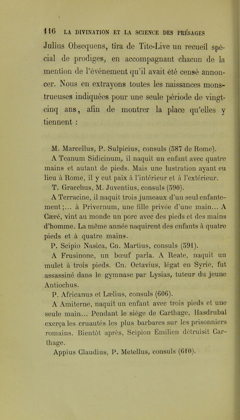 Julius Obsequens, tira de Tite-Live un recueil spé- cial de prodiges, en accompagnant chacun de la mention de l’événement qu’il avait été censé annon- cer. Nous en extrayons toutes les naissances mons- trueuses indiquées pour une seule période de vingt- cinq ans, afin de montrer la place qu’elles y tiennent : M. Marcellus, P. Sulpicius, consuls (587 de Rome). A Teanum Sidicinum, il naquit un enfant avec quatre mains et autant de pieds. Mais une lustration ayant eu lieu à Rome, il y eut paix à l’intérieur et à l’extérieur. T. Gracchus, M. Juventius, consuls (590). A Terracine, il naquit trois jumeaux d’un seul enfante- ment;... à Privernum, une fille privée d’une main... A Gæré, vint au monde un porc avec des pieds et des mains d’homme. La même année naquirent des enfants à quatre pieds et à quatre mains. P. Scipio Nasica, Gn. Martius, consuls (591). A Frusinone, un bœuf parla. A Reate, naquit un mulet à trois pieds. Gn. Octavius, légat en Syrie, fut assassiné dans le gymnase par Lysias, tuteur du jeune Antiochus. P. Africanus et Lælius, consuls (606). A Amiterne, naquit un enfant avec trois pieds et une seule main... Pendant le siège de Carthage, Hasdrubal exerça les cruautés les plus barbares sur les prisonniers romains. Bientôt après, Scipion Émilien détruisit Car- thage. Appius Glaudius, P. Metellus, consuls (610),