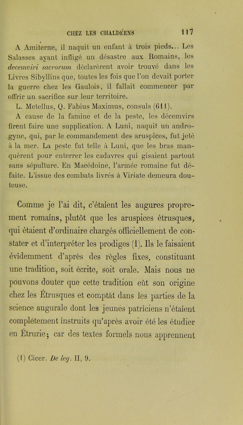 A Amitcrne, il naquit un enfant à trois pieds... Les Salasses ayant inÜigé un désastre aux Romains, les decemviri sacrorum déclarèrent avoir trouvé dans les Livres Sibyllins que, toutes les fois que Ton devait porter la guerre chez les Gaulois, il fallait commencer par offrir un sacrifice sur leur territoire. L. Metellus, Q. Fabius Maximus, consuls (611). A cause de la famine et de la peste, les décemvirs firent faire une supplication. A Luni, naquit un andro- gyne, qui, par le commandement des aruspices, fut jeté à la mer. La peste fut telle à Luni, que les bras man- quèrent pour enterrer les cadavres qui gisaient partout sans sépulture. En Macédoine, l’armée romaine fut dé- faite. L’issue des combats livrés cà Viriate demeura dou- teuse. Gomme je l’ai dit, c’étaient les augures propre- ment romains, plutôt que les aruspices étrusques, qui étaient d’ordinaire chargés officiellement de con- stater et d’interpréter les prodiges (1). Ils le faisaient évidemment d’après des règles fixes, constituant une tradition, soit écrite, soit orale. Mais nous ne pouvons douter que cette tradition eût son origine chez les Étrusques et comptât dans les parties de la science augurale dont les jeunes patriciens n’étaient complètement instruits qu’après avoir été les étudier en Étruriej car des textes formels nous apprennent