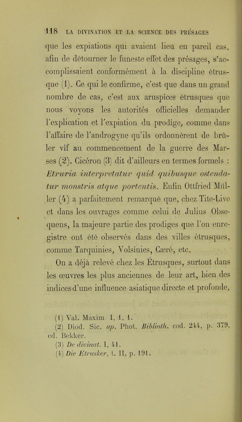 que les expiations qui avaient lieu en pareil cas, afin de détourner le funeste effet des présages, s’ac- complissaient conformément à la discipline étrus- que (1). Ce qui le confirme, c’est que dans un grand nombre de cas, c’est aux aruspices étrusques que nous voyons les autorités officielles demander l’explication et f expiation du prodige, comme dans falfaire de fandrogyne qu’ils ordonnèrent de brû- ler vif au commencement de la guerre des Mar- ses (2). Cicéron (3) dit d’ailleurs en termes formels ; Etruria interjjvetatur qiiid qidbusque ostencla- iur monstris atque j^ortentis. Enfin Ottfried Mill- ier (4) a parfaitement remarqué que, chez Tite-Live et dans les ouvrages comme celui de Julius Obse- quens, la majeure partie des prodiges que l’on enre- gistre ont été observés dans des villes étrusques, comme Tarquinies, Volsinies, Gæré, etc. On a déjà relevé chez les Étrusques, surtout dans les œuvres les plus anciennes de leur art, bien des indices d’une influence asiatique directe et profonde. (1) Val. Maxim. I, i, 1. (2) Diod. Sic. ap. Phot. Biblioth. cod. 214, p. 379, cd. Bekker. (3) De dimnat. I, 41. (4) Die Elrus/œr, t. II, p. 191.