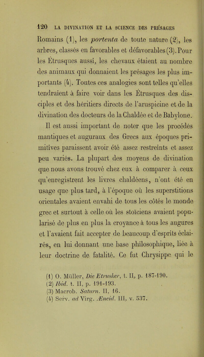 Romains (1), les portenta de toute nature (2), les arbres, classés en favorables et défavorables(3).Pour les Étrusques aussi, les chevaux étaient au nombre des animaux qui donnaient les présages les plus im- portants (4). Toutes ces analogies sont telles qu’elles tendraient à faire voir dans les Étrusques des dis- ciples et des héritiers directs de l’aruspicine et de la divination des docteurs de laChaldée et de Babylone. Il est aussi important de noter que les procédés mantiques et auguraux des Grecs aux époques pri- mitives paraissent avoir été assez restreints et assez peu variés. La plupart des moyens de divination que nous avons trouvé chez eux à comparer à ceux qu’enregistrent les livres chaldéens, n’ont été en usage que plus tard, à l’époque où les superstitions orientales avaient envahi de tous les côtés le monde grec et surtout à celle où les stoïciens avaient popu- larisé de plus en plus la croyance à tous les augures et l’avaient fait accepter de beaucoup d’esprits éclai- rés, en lui donnant une base philosophique, liée à leur doctrine de fatalité. Ce fut Ghrysippe qui le (1) O. Millier, Die Etniske/\ t. II, p. 187-190. (2) Ibid. t. II, p. 191-193. (3) Macrob. Saturn. II, 16. (4) Sefv. «d Virg. Æneid. 111, v. 537.