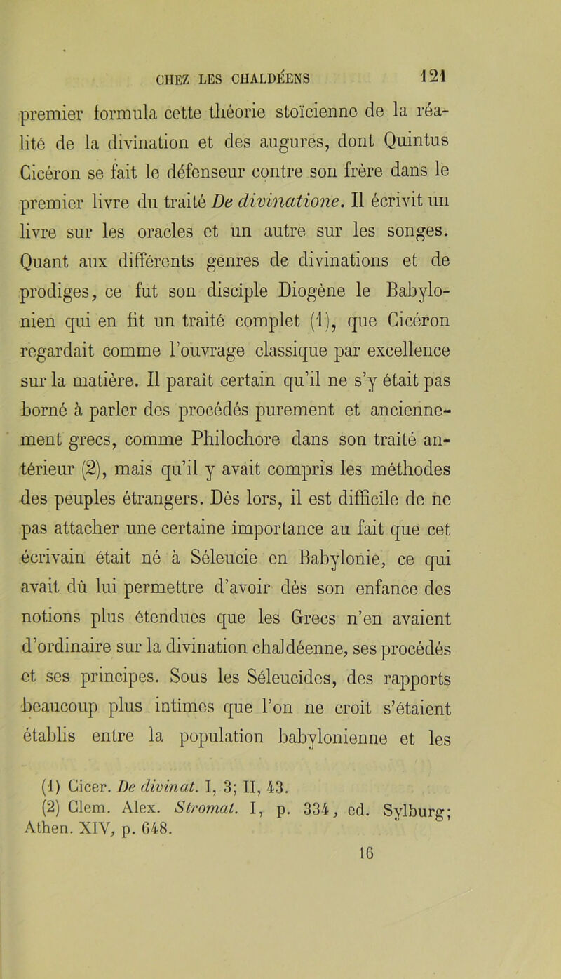 premier formula cette théorie stoïcienne de la réa- lité de la divination et des augures, dont Quintus Cicéron se fait le défenseur contre son frère dans le premier livre du traité De divinatione. Il écrivit un livre sur les oracles et un autre sur les songes. Quant aux différents genres de divinations et de prodiges, ce fut son disciple Diogène le Babylo- nien qui en fit un traité complet (1), que Cicéron regardait comme l’ouvrage classique par excellence sur la matière. Il paraît certain qu’il ne s’y était pas borné à parler des procédés purement et ancienne- ment grecs, comme Pbilocbore dans son traité an- térieur (2), mais qu’il y avait compris les méthodes des peuples étrangers. Dès lors, il est difficile de ne pas attacher une certaine importance au fait que cet écrivain était né à Séleucie en Babylonie, ce qui avait dù lui permettre d’avoir dès son enfance des notions plus étendues que les Grecs n’en avaient d’ordinaire sur la divination chaldéenne, ses procédés et ses principes. Sous les Séleucides, des rapports beaucoup plus intimes que l’on ne croit s’étaient établis entre la population babylonienne et les (1) Cicer. De divinat. I, 3; II, 43. (2) Clem. Alex. Stromal. I, p. 334, ed. Sylburg; Athen. XIV, p. 648. 16