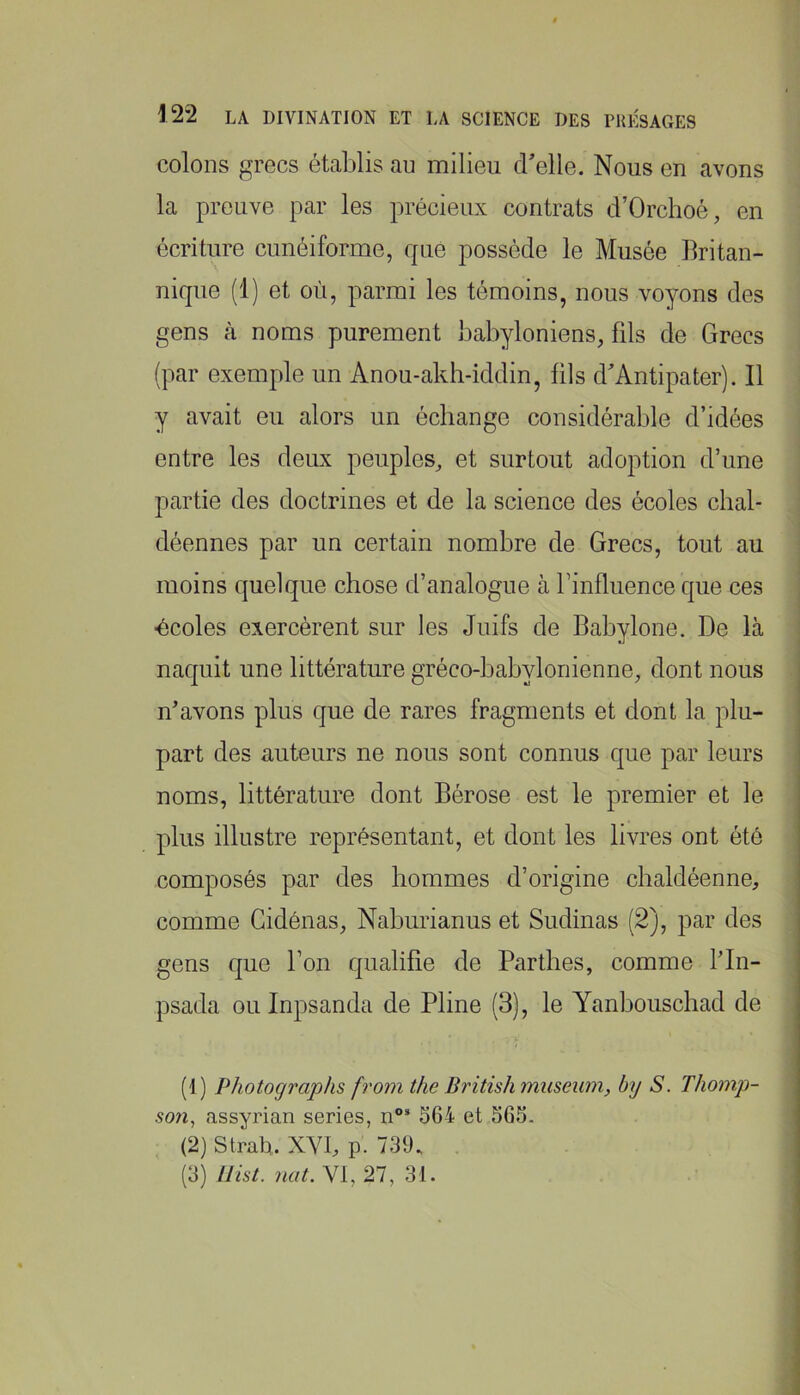 colons grecs établis au milieu d'elle. Nous en avons la preuve par les précieux contrats d’Orchoé, en écriture cunéiforme, que possède le Musée britan- nique (1) et où, parmi les témoins, nous voyons des gens à noms purement babyloniens, fils de Grecs (par exemple un Anou-akh-iddin, fils d'Antipateij. Il y avait eu alors un échange considérable d’idées entre les deux peuples, et surtout adoption d’une partie des doctrines et de la science des écoles chai* déennes par un certain nombre de Grecs, tout au moins quelque chose d’analogue à l’influence que ces ■écoles exercèrent sur les Juifs de Babylone. De là naquit une littérature gréco-babylonienne, dont nous n'avons plus que de rares fragments et dont la plu- part des auteurs ne nous sont connus que par leurs I noms, littérature dont Bérose est le premier et le plus illustre représentant, et dont les livres ont été composés par des hommes d’origine chaldéenne, comme Cidénas, Naburianus et Sudinas (2), par des gens que l’on qualifie de Parthes, comme fln- psada ouinpsanda de Pline (3), le Yanbouschad de (1) Photogi'aphs from the British muséum, by S. Thomp- son^ assyrian sériés, 564 et 565. (2) Strah. XYb p. 739. (3) llist. nat. VI, 27, 31. »