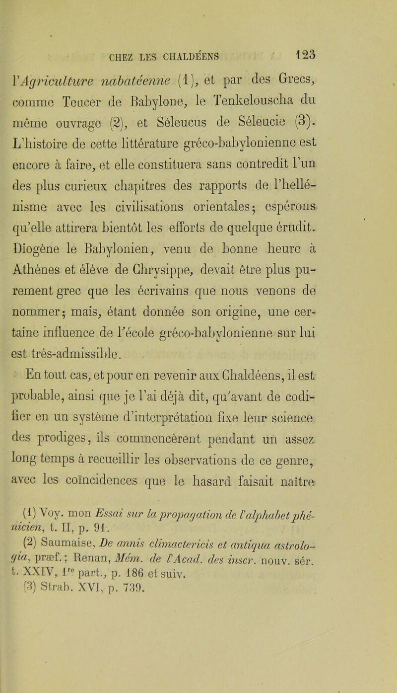VAgriculture nabatcenne (1), et par des Grecs, comme Teacer de Babylone, le Tenkelouscha du même ouvrage (2), et Séleucus de Séleucie (3). L’histoire de cette littérature gréco-babylonienne est encore à faire, et elle constituera sans contredit l’un des plus curieux chapitres des rapports de l’hellé- nisme avec les civilisations orientales 5 espérons qu’elle attirera bientôt les efforts de quelque érudit. Diogène le Babylonien, venu de bonne heure à Athènes et élève de Ghrysippe, devait être plus pu- rement grec que les écrivains que nous venons de nommer; mais, étant donnée son origine, une cer- taine influence de Bécole gréco-babylonienne sur lui est très-admissible. En tout cas, et pour en revenir aux Ghaldéens, il est probable, ainsi que je l’ai déjà dit, qu'avant de codi- fier en un système d’interprétation fixe leur science des prodiges, ils commencèrent pendant un assez long temps à recueillir les observations de ce genre, avec les coïncidences que le hasard faisait naître (1) Voy. mon Essai sur laprojMgation de l'alphabetphé- nicien, t. II, p. 91. (2) Saumaise, De annis climactericis et antiqua astrolo- qia^ prœf. ; Renan, Mem. de l'Acad, des hiscr. nouv. sér. t. XXIV, R® part., p. 186 et suiv. (6) Strab. XVI, p. 7;{9.