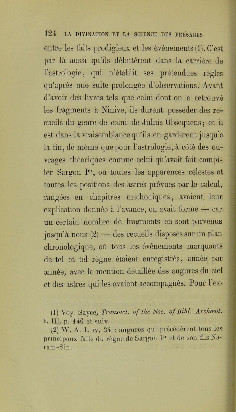 entre les faits prodigieux et les événements (1). C’est par là aussi qu’ils débutèrent dans la carrière de l’astrologie, qui n’établit ses prétendues règles qu’après une suite prolongée d’observations. Avant d’avoir des livres tels que celui dont on a retrouvé les fragments à Ninive, ils durent posséder des re- cueils du genre de celui de Julius Obsequensj et il est dans la vraisemblance qu’ils en gardèrent jusqu’à la fin, de môme que pour l’astrologie, à côté des ou- vrages théoriques comme celui qu’avait fait compi- ler Sargon I®', où toutes les apparences célestes et toutes les positions des astres prévues par le calcul, rangées en chapitres méthodiques, avaient leur explication donnée à l’avance, on avait formé — car un certain nombre de fragments en sont parvenus jusqu’à nous (2) — des recueils disposés sur un plan chronologique, où tous les événements marquants de tel et tel règne étaient enregistrés, année par année, avec la mention détaillée des augures du ciel et des astres qui les avaient accompagnés. Pour l’ex- (1) Voy. Sayce, Transact. of the Soc. of Bibl. Archœol. t. III, p. 146 et suiv. W. A. I. IV, 34 : augures qui précédèrent tous les principaux faits du règne de Sargon I et de son fils Na- ram-Sin,