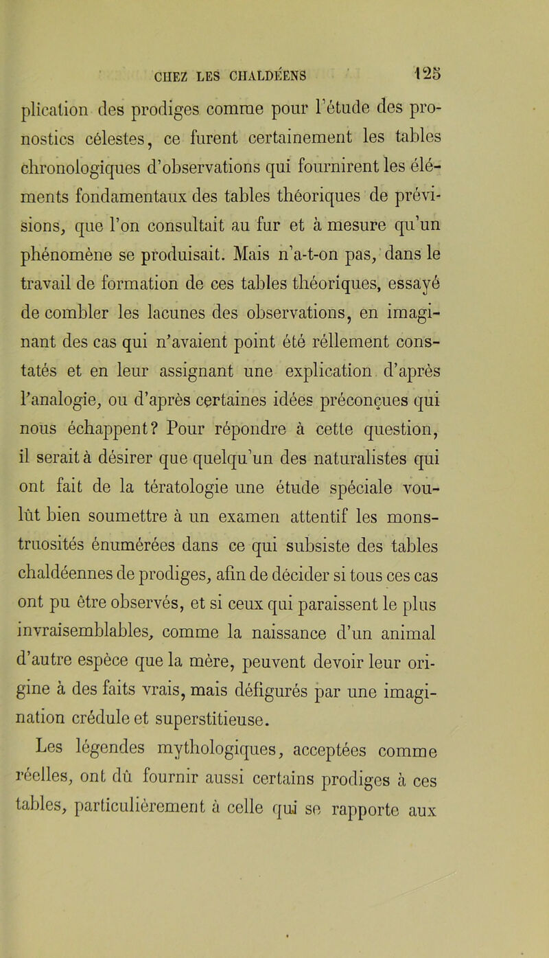 plicalion des prodiges comme pour l’étude des pro- nostics célestes, ce furent certainement les tables chronologiques d’observations qui fournirent les élé- ments fondamentaux des tables théoriques de prévi- sions, que l’on consultait au fur et à mesure qu’un phénomène se produisait. Mais n’a-t-on pas,'dans le travail de formation de ces tables théoriques, essayé de combler les lacunes des observations, en imagi- nant des cas qui n’avaient point été réllement cons- tatés et en leur assignant une explication d’après l’analogie, ou d’après certaines idées préconçues qui nous échappent? Pour répondre à cette question, il serait à désirer que quelqu’un des naturalistes qui ont fait de la tératologie une étude spéciale vou- lût bien soumettre à un examen attentif les mons- truosités énumérées dans ce qui subsiste des tables chaldéennes de prodiges, afin de décider si tous ces cas ont pu être observés, et si ceux qui paraissent le plus invraisemblables, comme la naissance d’un animal d’autre espèce que la mère, peuvent devoir leur ori- gine à des faits vrais, mais défigurés par une imagi- nation crédule et superstitieuse. Les légendes mythologiques, acceptées comme réelles, ont dû fournir aussi certains prodiges à ces tables, particuliérement à celle qui se rapporte aux