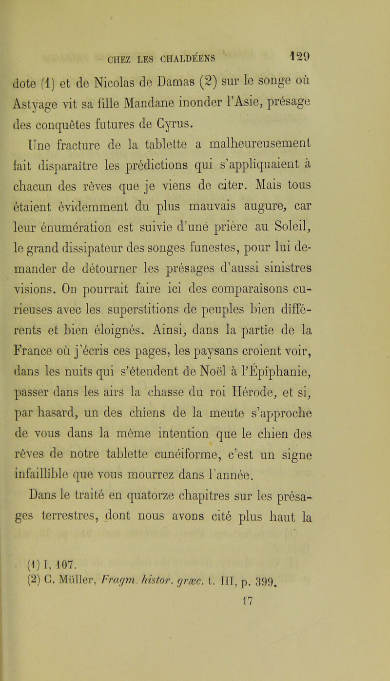 dote fl) et de Nicolas de Damas (2) sur le songe où Astyage vit sa fille Mandane inonder l’Asie, présage des conquêtes futures de Gyrus. Une fracture de la tablette a malheureusement fait disparaître les prédictions qui s’appliquaient à chacun des rêves que je viens de citer. Mais tous étaient évidemment du plus mauvais augure, car leur énumération est suivie d’uné prière au Soleil, le grand dissipateur des songes funestes, pour lui de- mander de détourner les présages d’aussi sinistres visions. On pourrait faire ici des comparaisons cu- rieuses avec les superstitions de peuples bien diffé- rents et bien éloignés. Ainsi, dans la partie de la France où j’écris ces pages, les paysans croient voir, dans les nuits qui s’étendent de Noël à l’Épiphanie, passer dans les airs la chasse du roi Hérode, et si, par hasard, un des chiens de la meute s’approche de vous dans la même intention que le chien des rêves de notre tablette cunéiforme, c’est un signe infaillible que vous mourrez dans l’année. Dans le traité en quatorze chapitres sur les présa- ges terrestres, dont nous avons cité plus haut la (1) 1, 107. (2) G. Millier, Fmym histor. f/ræc. t, III, p. 399. 17