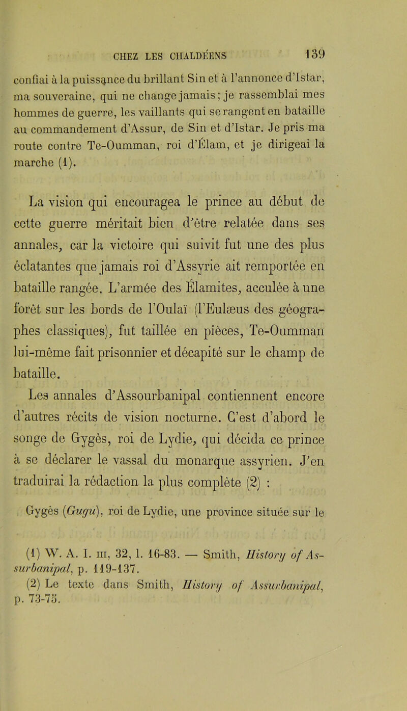 confiai à la puissance du brillant Sin et à l’annonce d’istar, ma souveraine, qui ne change jamais; je rassemblai mes hommes de guerre, les vaillants qui se rangent en bataille au commandement d’Assur, de Sin et d’istar. Je pris ma route contre Te-Oumman, roi d’Élam, et je dirigeai la marche (1). La vision qui encouragea le prince au début de celte guerre méritait bien d'être relatée dans ses annales, car la victoire qui suivit fut une des plus éclatantes que jamais roi d’Assyrie ait remportée en bataille rangée. L’armée des Élamites, acculée à une forêt sur les bords de l’Oulaï (l’Eulæus des géogra- phes classiques), fut taillée en pièces, Te-Oumman lui-même fait prisonnier et décapité sur le champ de bataille. Les annales d'Assourbanipal contiennent encore d’autres récits de vision nocturne. C’est d’abord le songe de Gygés, roi de Lydie, qui décida ce prince à se déclarer le vassal du monarque assyrien. J'en traduirai la rédaction la plus complète (2) : Gygès {Guffu), roi de Lydie, une province située sur le (1) W. A. I. III, 32, 1. 16-83. — Smith, Histonj of As- surbanipal^ p. 119-137. (2) Le texte dans Smith, Ilistonj of Assiirbanipal, p. 73-75.