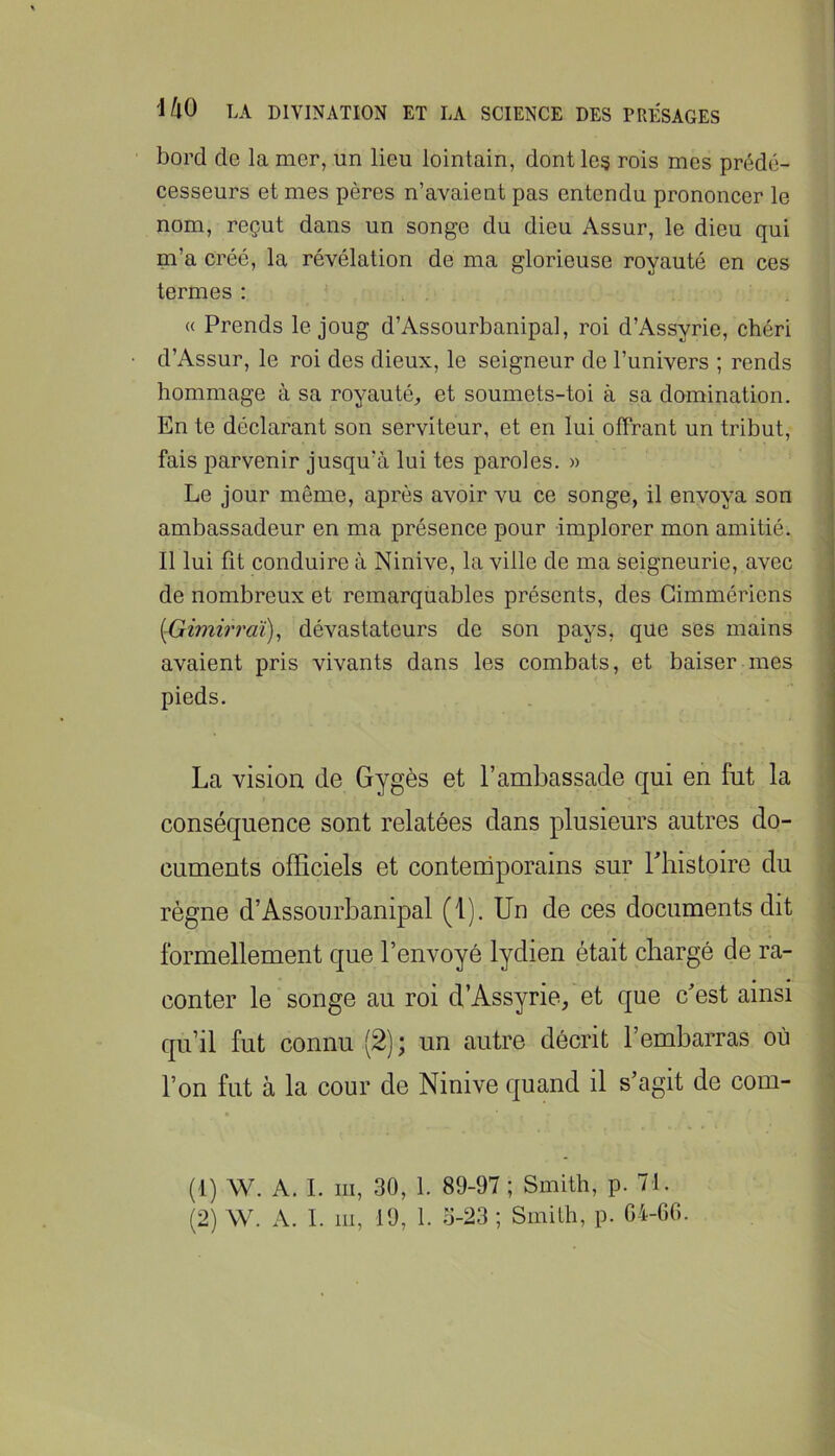 bord de la mer, un lieu lointain, dont les rois mes prédé- cesseurs et mes pères n’avaient pas entendu prononcer le nom, reçut dans un songe du dieu Assur, le dieu qui m’a créé, la révélation de ma glorieuse royauté en ces termes : « Prends le joug d’Assourbanipal, roi d’Assyrie, chéri d’Assur, le roi des dieux, le seigneur de l’univers ; rends hommage à sa royauté, et soumets-toi à sa domination. En te déclarant son serviteur, et en lui offrant un tribut, j fais parvenir jusqu’à lui tes paroles. » Le jour même, après avoir vu ce songe, il envoya son ambassadeur en ma présence pour implorer mon amitié. Il lui fit conduire à Ninive, la ville de ma seigneurie, avec de nombreux et remarquables présents, des Gimmériens {Gimirrai), dévastateurs de son pays, que ses mains avaient pris vivants dans les combats, et baiser mes pieds. La vision de Gygès et l’ambassade qui en fut la conséquence sont relatées dans plusieurs autres do- cuments officiels et conteniporains sur Thistoire du i règne d’Assourbanipal (1). Un de ces documents dit formellement que l’envoyé lydien était chargé de ra- conter le songe au roi d’Assyrie/et que c’est ainsi qu’il fut connu (2); un autre décrit l’embarras où l’on fut à la cour de Ninive quand il s’agit de corn- ^ (1) W. A. I. III, 30, 1. 89-97 ; Smith, p. 71.