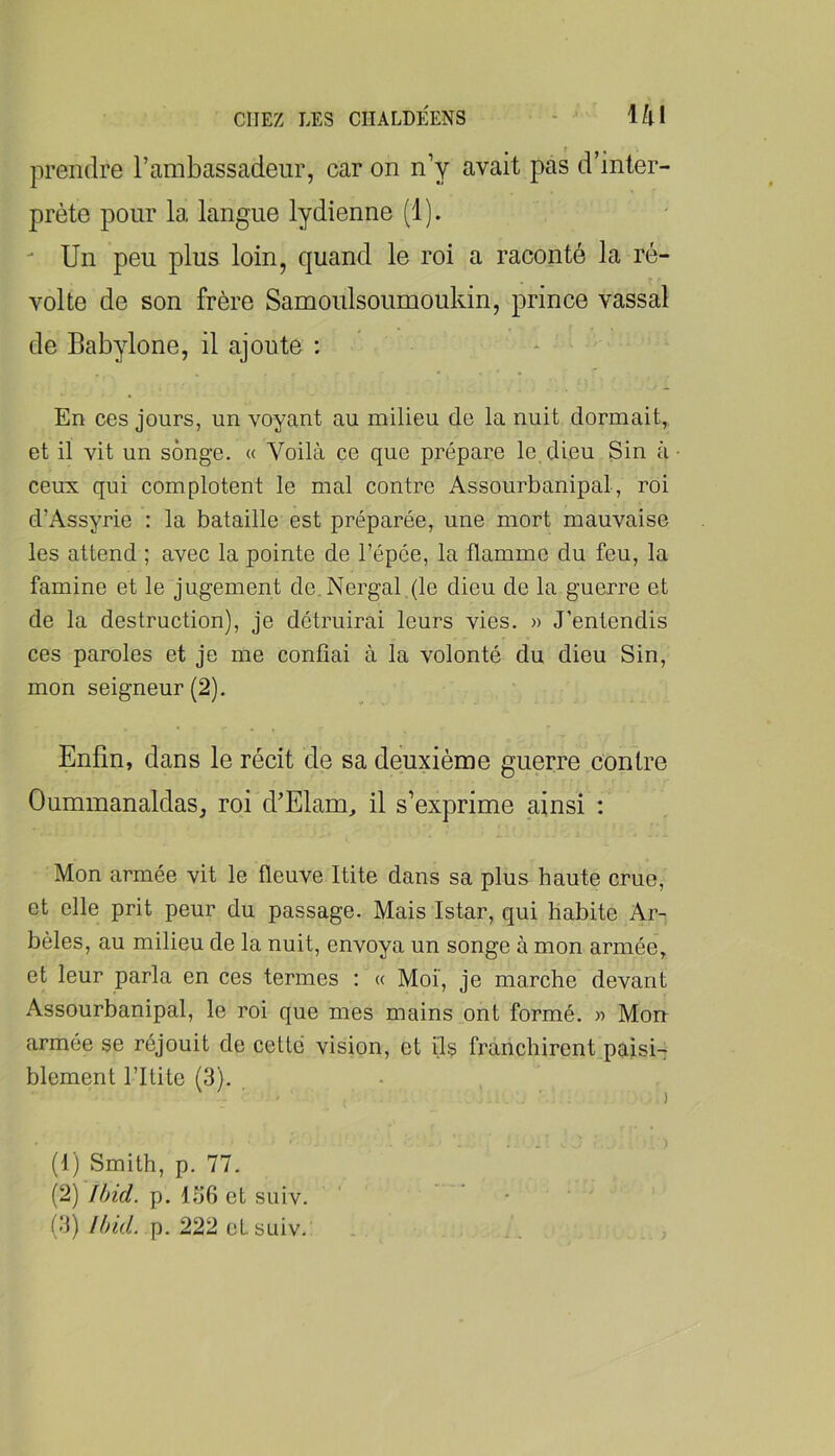 CHEZ LES CHALDEENS - lifll prendre l’ambassadeur, car on n y avait pas d inter- prète pour la langue lydienne (1). - Un peu plus loin, quand le roi a raconté la ré- volte de son frère Samoulsoumoukin, prince vassal de Babylone, il ajoute : * ■ En ces jours, un voyant au milieu de la nuit dormait, et il vit un songe. « Voilà ce que prépare le. dieu Sin à ceux qui complotent le mal contre Assourbanipal, roi d’Assyrie : la bataille est préparée, une mort mauvaise les attend ; avec la pointe de l’épée, la flamme du feu, la famine et le jugement de,Nergal.(le dieu de la guerre et de la destruction), je détruirai leurs vies. » J’entendis ces paroles et je me confiai à la volonté du dieu Sin, mon seigneur (2). Enfin, dans le récit de sa deuxième guerre contre Oummanaldas, roi d’Elam, il s’exprime ainsi : Mon armée vit le fleuve Itite dans sa plus haute crue, et elle prit peur du passage. Mais Istar, qui Habite Ar- bêles, au milieu de la nuit, envoya un songe à mon armée, et leur parla en ces termes : « Moi, je marche devant Assourbanipal, le roi que mes mains ont formé. » Mon armée se réjouit de cette vision, et ils franchirent paisi- blement l’Itite (3). (f) Smith, p. 77. (2) Ibid. p. 136 et suiv. • ‘