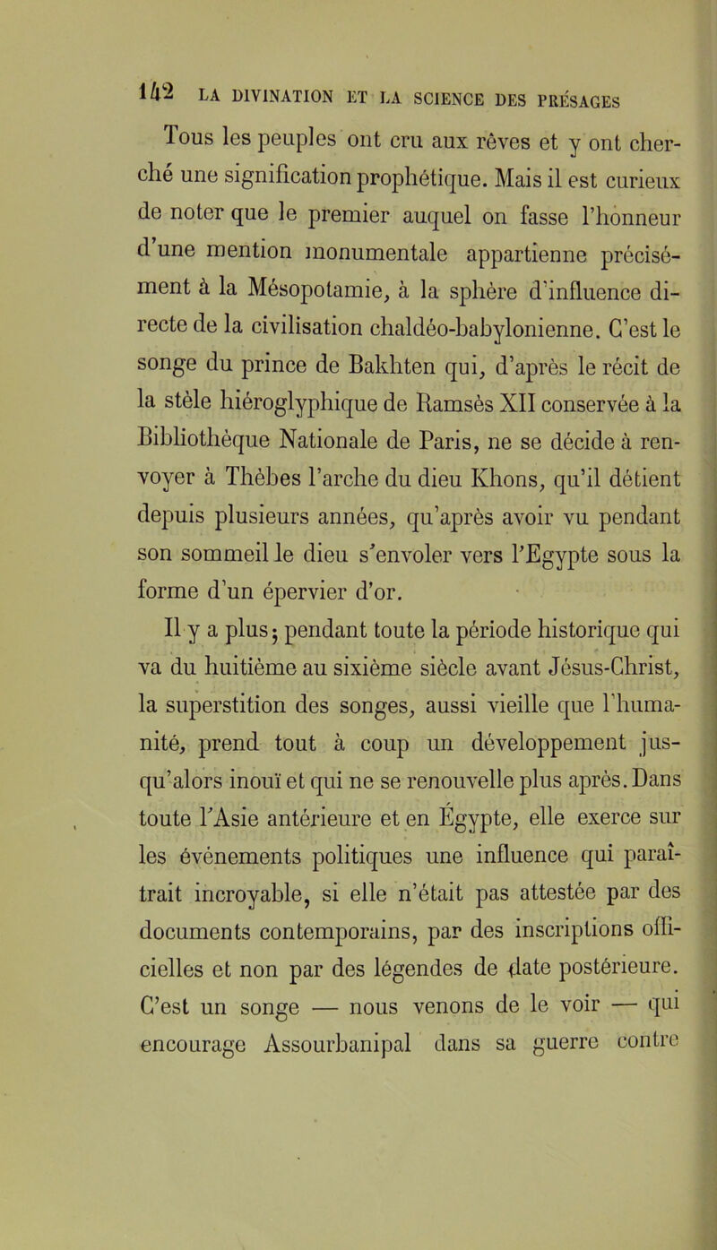 Tous les peuples ont cru aux rêves et y ont cher- ché une signification prophétique. Mais il est curieux de noter que le premier auquel on fasse l’honneur d une mention monumentale appartienne précisé- ment à la Mésopotamie, à la sphère d’influence di- recte de la civilisation chaldéo-hahylonienne. C’est le songe du prince de Bakhten qui, d’après le récit de la stèle hiéroglyphique de Ramsès XII conservée à la Bibliothèque Nationale de Paris, ne se décide à ren- voyer à Thèbes l’arche du dieu Khons, qu’il détient depuis plusieurs années, qu’après avoir vu pendant son sommeil le dieu s^’envoler vers TEgypte sous la forme d’un épervier d’or. Il y a plus 5 pendant toute la période historique qui va du huitième au sixième siècle avant Jésus-Christ, la superstition des songes, aussi vieille que l’huma- nité, prend tout à coup un développement jus- qu’alors inouï et qui ne se renouvelle plus après. Dans toute PAsie antérieure et en Égypte, elle exerce sur les événements politiques une influence qui paraî- trait incroyable, si elle n’était pas attestée par des documents contemporains, par des inscriptions ofll- cielles et non par des légendes de Rate postérieure. C’est un songe — nous venons de le voir — qui encourage Assourbanipal dans sa guerre contre