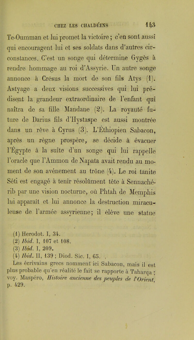 Te-Oumman et lui promet la victoire ; c’en sont aussi qui encouragent lui et ses soldats dans d'autres cir- constances. C’est un songe qui détermine Gygès à rendre hommage au roi d'Assyrie. Un autre songe annonce à Crésus la mort de son fils Atys (1). Astyage a deux visions successives qui lui pré- disent la grandeur extraordinaire de l’enfant qui naîtra de sa fille Mandane (2). La royauté fu- ture de Darius fils d’Hystaspe est aussi montrée dans un rêve à Gyrus (3). L’Éthiopien Sabacon, après un règne prospère, se décide à évacuer l’Égypte à la suite d’un songe qui lui rappelle l’oracle que l’Ammon de Napata avait rendu au mo- ment de son avènement au trône (4). Le roi tanite Séti est engagé à tenir résolùment tête à Sennaché- rib par une vision nocturne, où Phtah de Memphis lui apparaît et lui annonce la destruction miracu- leuse de l’armée assyrienne; il élève une statue (1) Herodot. I, 34. (2) Ibid. I, 107 et 108. (3) Ibid. I, 209. (4) Ibid. II, 139 ; Diod. Sic. I, G5. , Les écrivains grecs nomment ici Sabacon, mais il est plus probable qu’en réalité le fait se rapporte à Taharqa ; voy. Maspéro, Histoire ancienne des peuples de l'Orient p. 429.