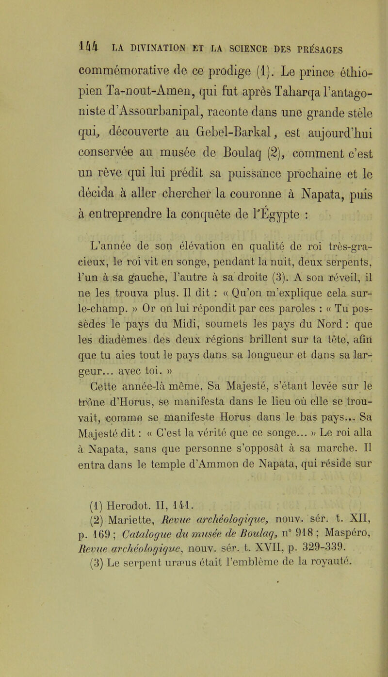commémorative de ce prodige (1). Le prince éthio- pien Ta-nout-Amen, qui fut après Taharqa l’antago- niste d’Assourbanipal, raconte dans une grande stèle qui, découverte au Gebel-Barkal, est aujourd’hui conservée au musée de Boulaq (2), comment c’est un rêve qui lui prédit sa puissance prochaine et le décida à aller chercher la couronne à Napata, puis à entreprendre la conquête de BÉgypte : L’année de son élévation en qualité de roi très-gra- cieux, le roi vit en songe, pendant la nuit, deux serpents, l’un à sa gauche, l’autre à sa droite (3). A son réveil, il ne les trouva plus. Il dit : « Qu’on m’explique cela sur- le-champ. » Or on lui répondit par ces paroles : « Tu pos- sèdes le pays du Midi, soumets les pays du Nord : que les diadèmes des deux régions brillent sur ta tête, afin que tu aies tout le pays dans sa longueur et dans sa lar- geur... avec toi. » Cette année-lcà môme, Sa Majesté, s’étant levée sur le trône d’Horus, se manifesta dans le lieu où elle se trou- vait, comme se manifeste Horus dans le bas pays... Sa Majesté dit : « C’est la vérité que ce songe... » Le roi alla à Napata, sans que personne s’opposât à sa marche. Il entra dans le temple d’Ammon de Napata, qui réside sur (1) Herodot. II, 141. (2) Mariette, Revue archéologique, nouv. sér. t. XII, p. 169 ; Catalogue du musée de Boulaq, n 918 ; Maspéro, Revue archéologique^ nouv. sér. t. XVII, p. 329-339. (3) Le serpent uræus était l’emblème de la royauté.