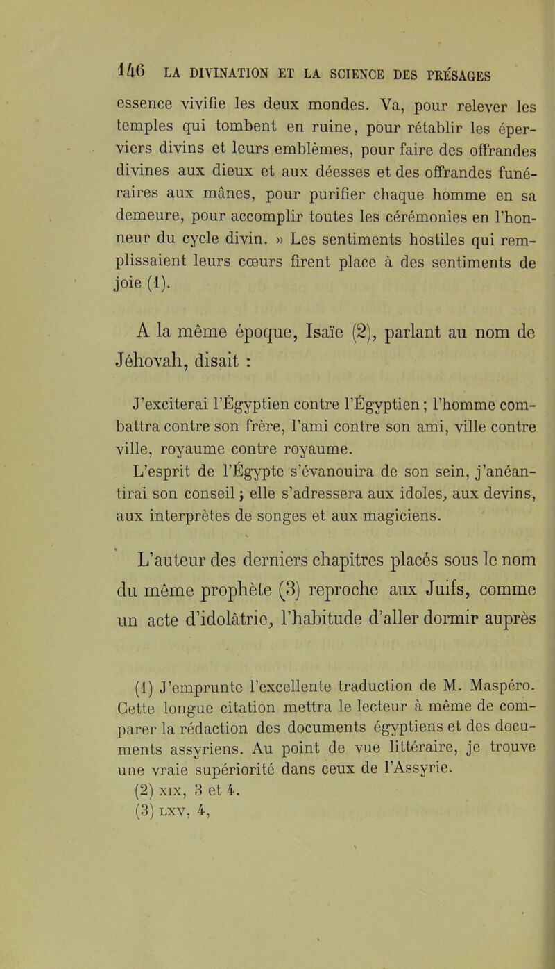 essence vivifie les deux mondes. Va, pour relever les temples qui tombent en ruine, pour rétablir les éper- viers divins et leurs emblèmes, pour faire des offrandes divines aux dieux et aux déesses et des offrandes funé- raires aux mânes, pour purifier chaque homme en sa demeure, pour accomplir toutes les cérémonies en l’hon- neur du cycle divin. » Les sentiments hostiles qui rem- plissaient leurs cœurs firent place à des sentiments de joie (1). A la même époque, Isaïe (2), parlant au nom de Jéhovah, disait : J’exciterai l’Égyptien contre l’Égyptien ; l’homme com- battra contre son frère, l’ami contre son ami, ville contre ville, royaume contre royaume. L’esprit de l’Égypte s’évanouira de son sein, j’anéan- tirai son conseil ; elle s’adressera aux idoles, aux devins, aux interprètes de songes et aux magiciens. L’auteur des derniers chapitres placés sous le nom du même prophète (3) reproche aux Juifs, comme un acte d’idolâtrie, l’hahitude d’aller dormir auprès (1) J’emprunte l’excellente traduction de M. Maspéro. Cette longue citation mettra le lecteur à même de com- parer la rédaction des documents égyptiens et des docu- ments assyriens. Au point de vue littéraire, je trouve une vraie supériorité dans ceux de l’Assyrie. (2) XIX, 3 et 4.