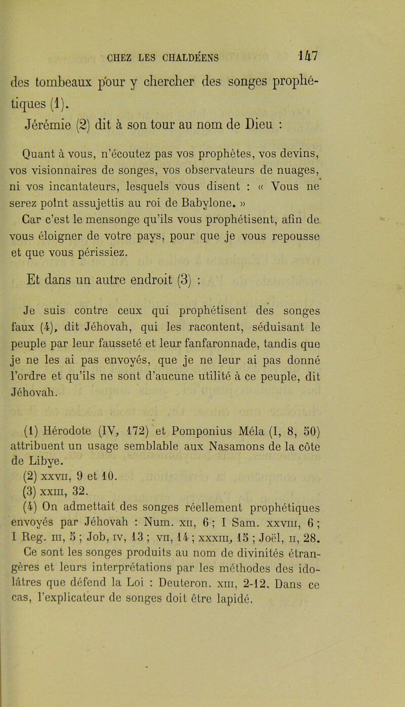 des tombeaux pour y chercher des songes prophé- tiques (1). Jérémie (2) dit à son tour au nom de Dieu : Quant à vous, n’écoutez pas vos prophètes, vos devins, vos visionnaires de songes, vos observateurs de nuages, ni vos incantateurs, lesquels vous disent : « Vous ne serez point assujettis au roi de Babylone. » Car c’est le mensonge qu’ils vous prophétisent, afin de vous éloigner de votre pays, pour que je vous repousse et que vous périssiez. Et dans un autre endroit (3) ; t Je suis contre ceux qui prophétisent des songes faux (4), dit Jéhovah, qui les racontent, séduisant le peuple par leur fausseté et leur fanfaronnade, tandis que je ne les ai pas envoyés, que je ne leur ai pas donné l’ordre et qu’ils ne sont d’aucune utilité à ce peuple, dit Jéhovah. (1) Hérodote (IV, 172) et Pomponius Mêla (I, 8, 50) attribuent un usage semblable aux Nasamons de la côte de Libye. (2) xxvii, 9 et 10. (3) xxiii, 32. (4) On admettait des songes réellement prophétiques envoyés par Jéhovah : Num. xii, 6 ; I Sam. xxviii, 6 ; I Reg. III, 5 ; Job, iv, 13 ; vu, 14 ; xxxiii, 15 ; Joël, ii, 28. Ce sont les songes produits au nom de divinités étran- gères et leurs interprétations par les méthodes des ido- lâtres que défend la Loi : Deuteron. xiii, 2-12. Dans ce cas, l’explicatcur de songes doit être lapidé.