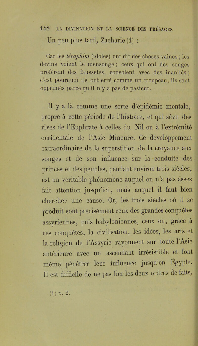 Un peu plus tard, Zacharie (1) : Car les téraphim (idoles) ont dit des choses vaines ; les devins voient le mensonge ; ceux qui ont des songes profèrent des faussetés, consolent avec des inanités ; c’est pourquoi ils ont erré comme un troupeau, ils sont opprimés parce qu’il n’y a pas de pasteur. 11 y a là comme une sorte d’épidémie mentale, propre à cette période de l’histoire, et qui sévit des rives de l’Euphrate à celles du Nil ou à l’extrémité occidentale de l’Asie Mineure. Ce développement extraordinaire de la superstition de la croyance aux songes et de son influence sur la conduite des princes et des peuples, pendant environ trois siècles, est un véritable phénomène auquel on n’a pas assez fait attention jusquhci, mais auquel il faut bien chercher une cause. Or, les trois siècles où il se produit sont précisément ceux des grandes conquêtes assyriennes, puis babyloniennes, ceux où, grâce à ces conquêtes, la civilisation, les idées, les arts et la religion de l’Assyrie rayonnent sur toute l’Asie antérieure avec un ascendant irrésistible et font môme pénétrer leur influence jusqu en Égypte. 11 est difficile de ne pas ber les deux ordres de faits. (I) X, 2.