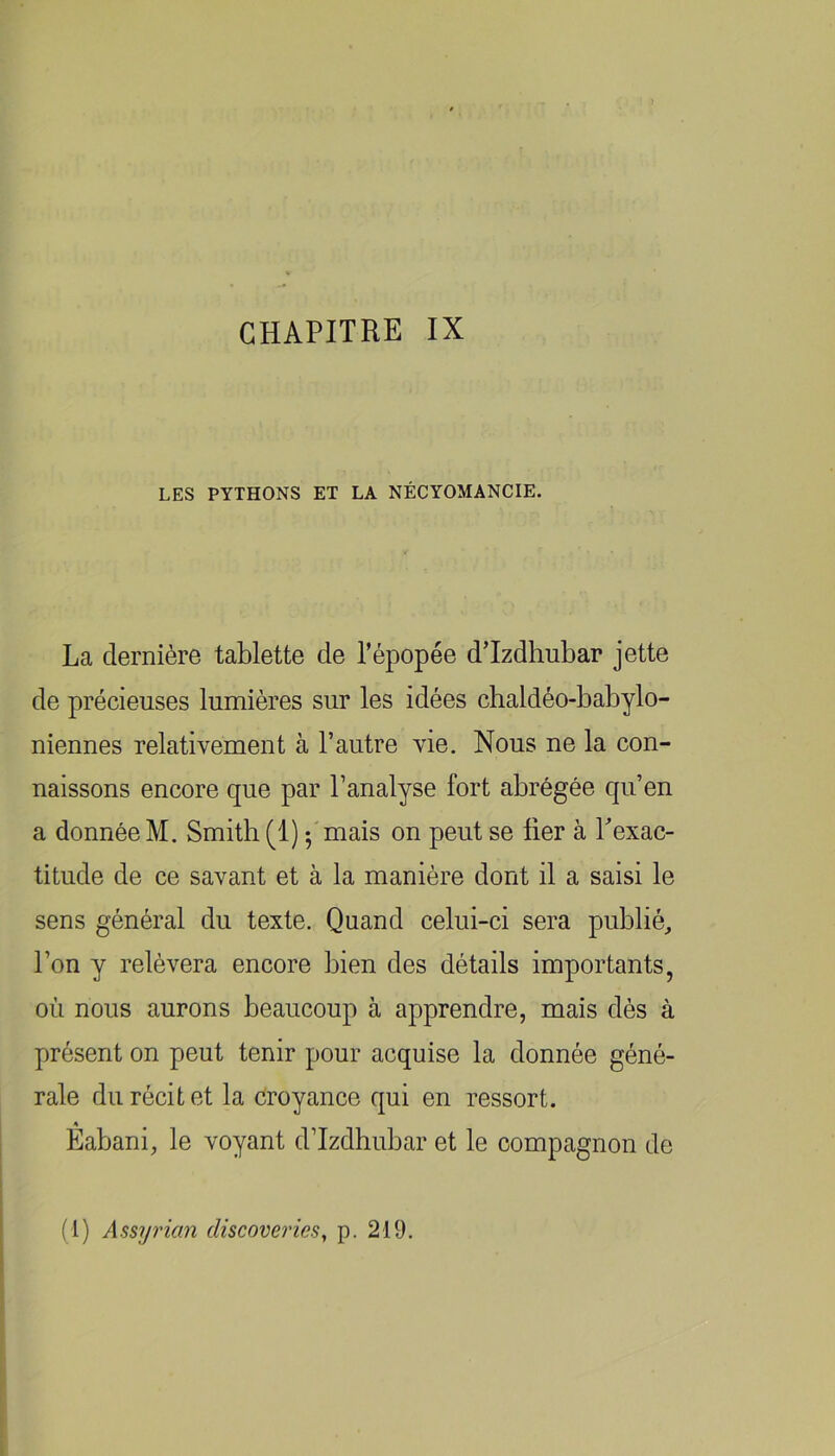 LES PYTHONS ET LA NÉCYOMANCIE. La dernière tablette de l’épopée d’Izdhubar jette de précieuses lumières sur les idées chaldéo-babylo- niennes relativement à l’autre vie. Nous ne la con- naissons encore que par l’analyse fort abrégée qu’en a donnée M. Smith (1) ;'mais on peut se lier à Lexac- titude de ce savant et à la manière dont il a saisi le sens général du texte. Quand celui-ci sera publié^ l’on y relèvera encore bien des détails importants, où nous aurons beaucoup à apprendre, mais dès à présent on peut tenir pour acquise la donnée géné- rale du récit et la croyance qui en ressort. Eabani, le voyant d’Izdhubar et le compagnon de (1) Assyricin cliscoverics, p. 219.