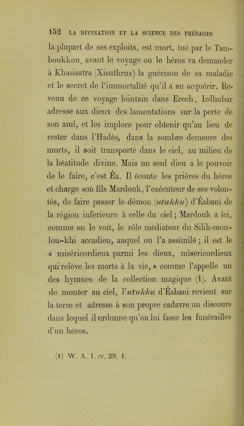 la plupart de ses exploits, est mort, tu6 par le Tam- boukkou, avant le voyage où le héros va demander à Khasisatra (Xisuthrus) la guérison de sa maladie et le secret de l'immortalité qu’il a su acquérir. Re- venu de ce voyage lointain dans Erech, Izdhubar adresse aux dieux des lamentations sur la perte de son ami, et les implore pour obtenir qu’au lieu de rester dans l’Hadès, dans la sombre demeure des morts, il soit transporté dans le ciel, au milieu de la béatitude divine. Mais un seul dieu a le pouvoir A de le faire, c’est Ea. Il écoute les prières du héros et charge son fils Mardouk, rexécuteur de ses volon- A tés, de faire passer le démon [utukkii) d’Eabani de j la région inférieure à celle du ciel ; Mardouk a ici, | comme on le voit, le rôle médiateur du Silik-mou- \ i lou-khi accadien, auquel on Ta assimilé ; il est le \ (t miséricordieux parmi les dieux, miséricordieux | qui relève les morts à la vie, » comme l’appelle un des hymnes, de la collection magique (1). Avant •! A ^ ^ de monter au ciel, Vutukku d’Eabani revient sur la terre et adresse à son propre cadavre un discours dans lequel il ordonne qu’on lui fasse les funérailles d’un héros.