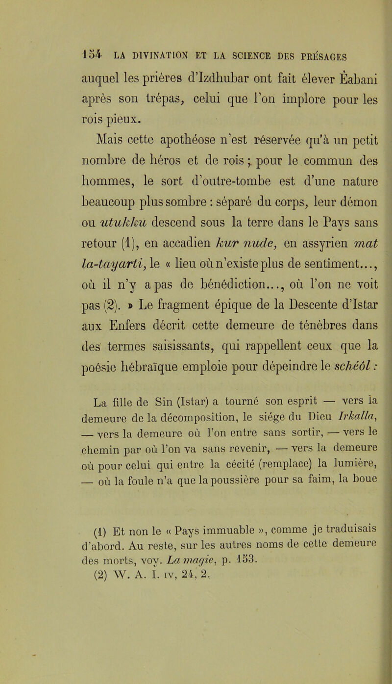 auquel les prières d’Izdhubar ont fait élever Éabani après son trépas, celui que l’on implore pour les rois pieux. Mais cette apothéose n’est réservée qu’à un petit nombre de béros et de rois pour le commun des hommes, le sort d’outre-tombe est d’une nature beaucoup plus sombre : séparé du corps, leur démon ou utukku descend sous la terre dans le Pays sans retour (1), en accadien kur nude, en assyrien mat la-tayartij le « lieu où n’existe plus de sentiment..., où il n’y a pas de bénédiction..., où l’on ne voit pas (2). » Le fragment épique de la Descente d’Istar aux Enfers décrit cette demeure de ténèbres dans des termes saisissants, qui rappellent ceux que la poésie hébraïque emploie pour dépeindre le schéôl : La fille de Sin (Istar) a tourné son esprit — vers la demeure de la décomposition, le siège du Dieu Irkalla, — vers la demeure où l’on entre sans sortir, — vers le chemin par où l’on va sans revenir, — vers la demeure où pour celui qui entre la cécité (remplace) la lumière, — où la foule n’a que la poussière pour sa faim, la boue (1) Et non le « Pays immuable », comme je traduisais d’abord. Au reste, sur les autres noms de cette demeure des morts, voy. Lamagie^ p. 153. (2) W. A. i. IV, 24, 2.