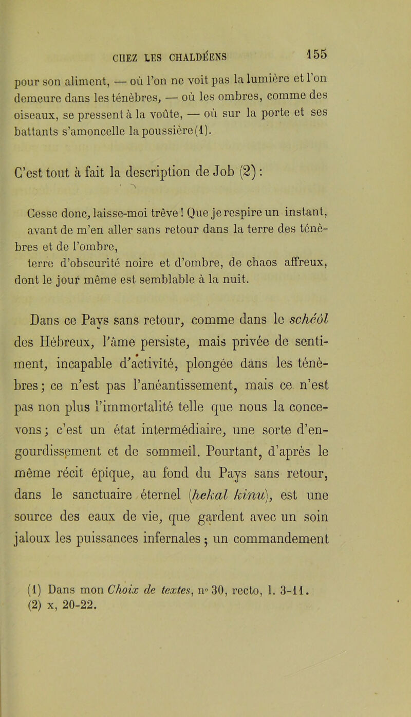 pour son aliment, — où l’on ne voit pas la lumière et 1 on demeure dans les ténèbres, — où les ombres, comme des oiseaux, se pressent à la voûte, — où sur la porte et ses battants s’amoncelle la poussière(l). C’est tout à fait la description de Job (2) : ■ Cesse donc, laisse-moi trêve 1 Que je respire un instant, avant de m’en aller sans retour dans la terre des ténè- bres et de l’ombre, terre d’obscurité noire et d’ombre, de chaos affreux, dont le jour même est semblable à la nuit. Dans ce Pays sans retour, comme dans le schéôl des Hébreux, l’âme persiste, mais privée de senti- ment, incapable d'activité, plongée dans les ténè- bres; ce n’est pas l’anéantissement, mais ce n’est pas non plus l’immortalité telle que nous la conce- vons; c’est un état intermédiaire, une sorte d’en- gourdissement et de sommeil. Pourtant, d’après le même récit épique, au fond du Pays sans retour, dans le sanctuaire éternel [hekal kinv>^, est une source des eaux de vie, que gardent avec un soin jaloux les puissances infernales ; un commandement (1) Dans mon Choix de textes^ n^SO, recto, 1. 3-11. (2) X, 20-22.