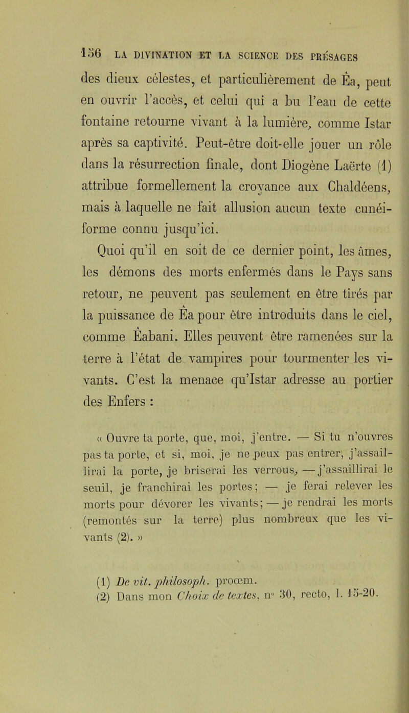 des dieux célestes, et particulièrement de Éa, peut en ouvrir l’accès, et celui qui a Lu l’eau de cette fontaine retourne vivant à la lumière, comme Istar après sa captivité. Peut-être doit-elle jouer un rôle dans la résurrection finale, dont Diogène Laërte (1) attribue formellement la croyance aux Ghaldéens, mais à laquelle ne fait allusion aucun texte cunéi- forme connu jusqu’ici. Quoi qu’il en soit de ce dernier point, les âmes, les démons des morts enfermés dans le Pays sans retour, ne peuvent pas seulement en être tirés par A la puissance de Ea pour être introduits dans le ciel, comme Éabani. Elles peuvent être ramenées sur la terre à l’état de vampires pour tourmenter les vi- vants. C’est la menace qu’Istar adresse au portier des Enfers : (( Ouvre ta porte, que, moi, j’entre. — Si tu n’ouvres pas ta porte, et si, moi, je ne peux pas entrer, j’assail- lirai la porte, je briserai les verrous,—j’assaillirai le seuil, je franchirai les portes; — je ferai relever les morts pour dévorer les vivants; —je rendrai les morts (remontés sur la terre) plus nombreux que les vi- vants (2). » (1) De vit. jjhilosoph. proœm.