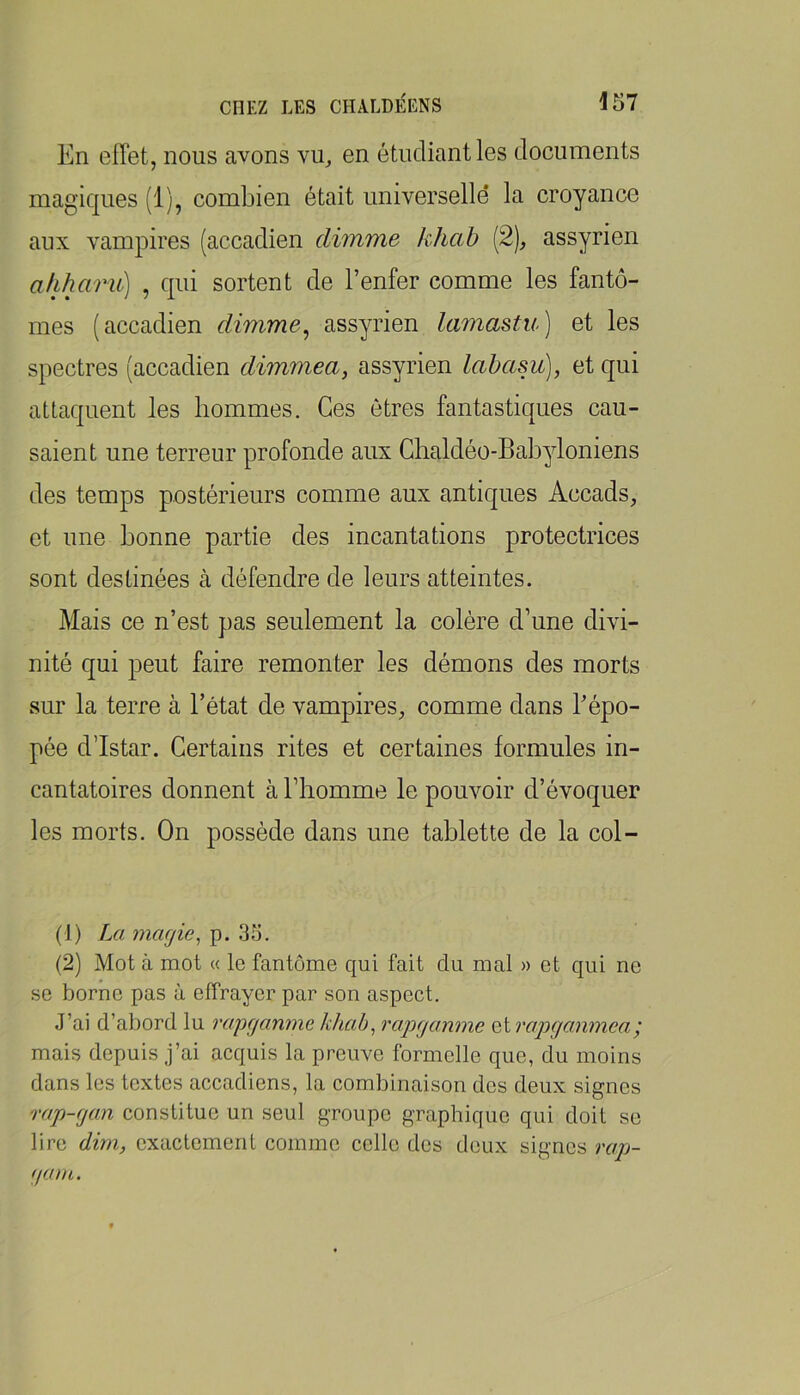 En effet, nous avons vu_, en étudiant les documents magiques (1), combien était universelle la croyance aux vampires (accadien dimme khab [2), assyrien afiharii) , qui sortent de l’enfer comme les fantô- mes (accadien dimme^ assyrien lamastu) et les spectres (accadien dimmea, assyrien lahasu], et qui attaquent les hommes. Ces êtres fantastiques cau- saient une terreur profonde aux Ghaldéo-Babyloniens des temps postérieurs comme aux antiques Accads, et une bonne partie des incantations protectrices sont destinées à défendre de leurs atteintes. Mais ce n’est pas seulement la colère d’une divi- nité qui peut faire remonter les démons des morts sur la terre à l’état de vampires, comme dans l’épo- pée d’Istar. Certains rites et certaines formules in- cantatoires donnent à l’homme le pouvoir d’évoquer les morts. On possède dans une tablette de la col- (1) La magie ^ p. .35. (2) Mot à mot « le fantôme qui fait du mal » et qui ne se borne pas à effrayer par son aspect. J’ai d’abord lu rapganme khab^ rapganme Qirapgonmca; mais depuis j’ai acquis la preuve formelle que, du moins dans les textes accadiens, la combinaison des deux signes rap-gan constitue un seul groupe graphique qui doit se lire dim, exactement comme celle des deux signes raj)- gam.