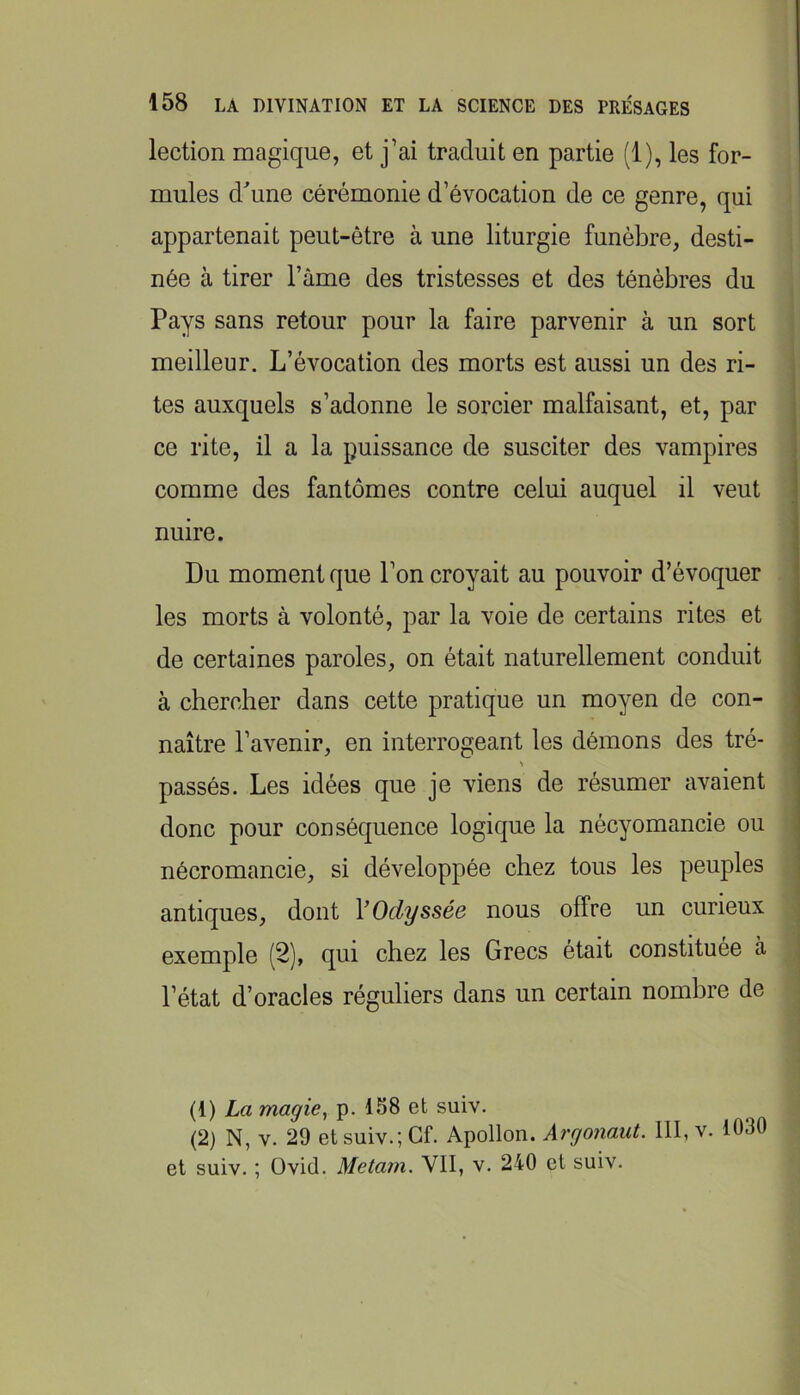 lection magique, et j’ai traduit en partie (1), les for- mules d\me cérémonie d’évocation de ce genre, qui appartenait peut-être à une liturgie funèbre, desti- née à tirer Tâme des tristesses et des ténèbres du Pays sans retour pour la faire parvenir à un sort meilleur. L’évocation des morts est aussi un des ri- tes auxquels s’adonne le sorcier malfaisant, et, par | ce rite, il a la puissance de susciter des vampires • comme des fantômes contre celui auquel il veut nuire. Du moment que l’on croyait au pouvoir d’évoquer les morts à volonté, par la voie de certains rites et de certaines paroles, on était naturellement conduit à chercher dans cette pratique un moyen de con- naître l’avenir, en interrogeant les démons des tré- passés. Les idées que je viens de résumer avaient donc pour conséquence logique la nécyomancie ou | nécromancie, si développée chez tous les peuples j antiques, dont V Odyssée nous offre un curieux exemple (2), qui chez les Grecs était constituée à l’état d’oracles réguliers dans un certain nombre de (1) La magie^ p. 158 et suiv. (2) N, V. 29 et suiv.; Gf. Apollon. Argonaut. 111, v. 1030 et suiv. ; Ovid. Metain. VII, v. 240 et suiv. î