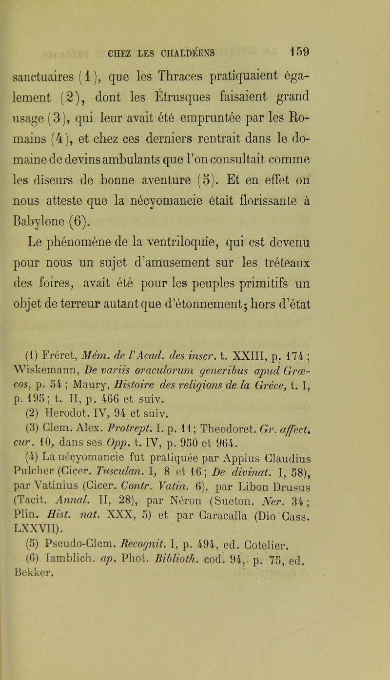 sanctuaires ( 1 ), que les Thraces pratiquaient éga- lement (2), dont les Étrusques faisaient grand usage (3), qui leur avait été empruntée par les Ro- mains (4), et chez ces derniers rentrait dans le do- maine de devins ambulants que l’on consultait comme les diseurs de bonne aventure (b). Et en effet on nous atteste que la nécyomancie était florissante à Babylone (6). Le phénomène de la ventriloquie, qui est devenu pour nous un sujet d’amusement sur les tréteaux des foires, avait été pour les peuples primitifs un objet de terreur autant que d'étonnement j hors d’état (1) Fréret, Mém. de VAcad, des inscr. t. XXIII, p. 174 ; Wiskemann, De variis oraculorum generibus apud Grœ- cos, p. 54 ; Maury, Histoù'e des religions de la Grèce, t. I, p. 195; t. II, p. 466 et suiv. (2) Herodot. IV, 94 et suiv. (3) Glem. Alex. Protrept. I. p. 11; Theodoret. Gr. affect, car. 10, dans ses 0pp. t. IV, p. 950 et 964. (4) La nécyomancie fut pratiquée par Appius Glaudius Pulcher (Gicer. Tusculan. I, 8 et 16; De divinat. I, 58), par Vatinius (Gicer. Co7itr. Vatin. 6), par Libon Drusus (Tacit. Annal. II, 28), par Néron (Sueton. Ner. 34; Plin. Ilist. nat. XXX, 5) et par Garacalla (Dio Gass. LXXVII). (.5) Pseudo-Glem. Recognit. I, p. 494, ed. Gotelier. (6) lamblich. ap. Phot. Riblioth. cod. 94, p. 75, ed. iiekker.