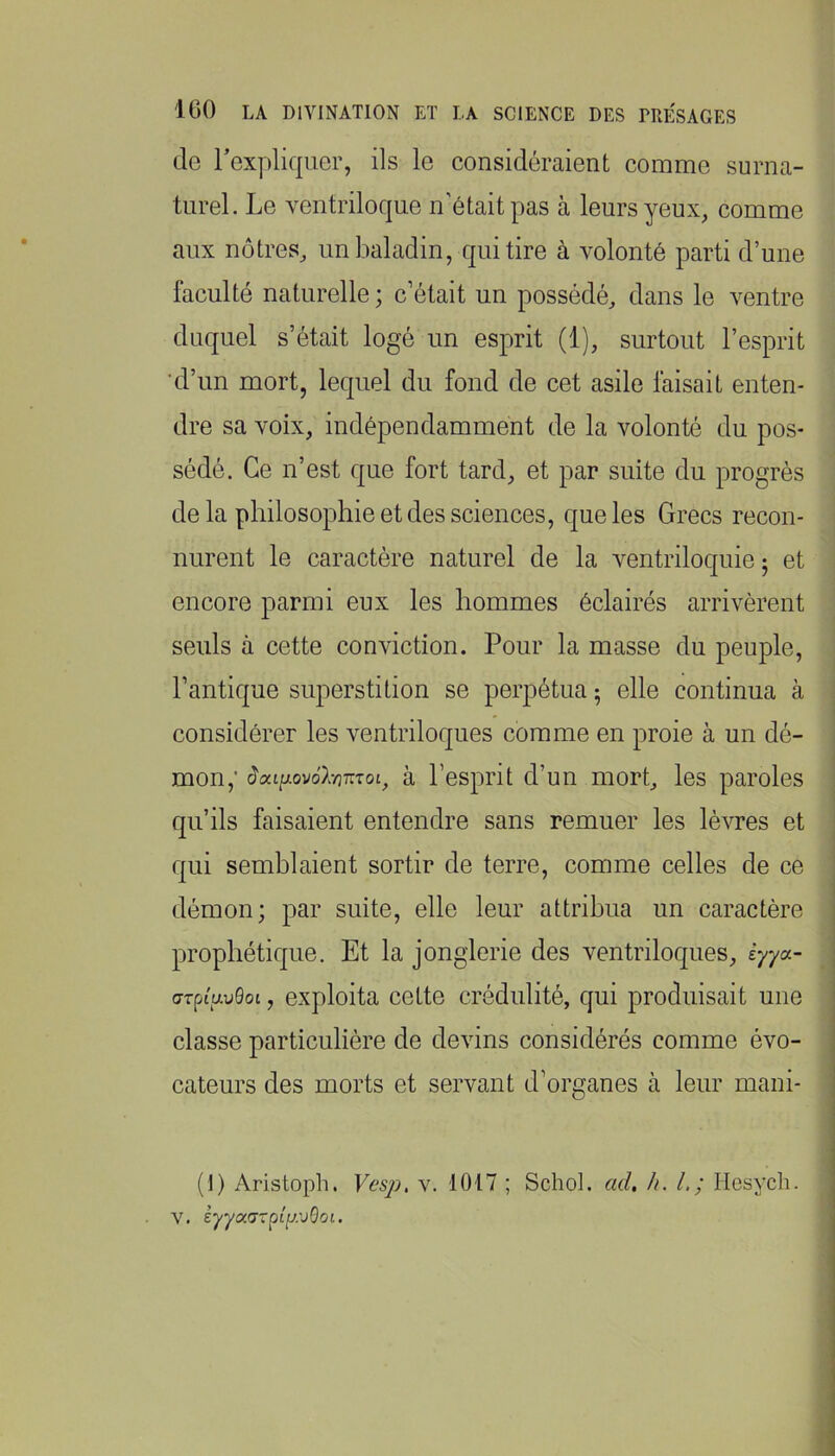 de l’expliquer, ils le considéraient comme surna- turel. Le ventriloque n’était pas à leurs yeux, comme aux nôtres, un baladin, qui tire à volonté parti d’une faculté naturelle ; c’était un possédé, dans le ventre duquel s’était logé un esprit (1), surtout l’esprit 'd’un mort, lequel du fond de cet asile faisait enten- dre sa voix, indépendamment de la volonté du pos- sédé. Ce n’est que fort tard, et par suite du progrès delà philosophie et des sciences, que les Grecs recon- nurent le caractère naturel de la ventriloquie; et encore parmi eux les hommes éclairés arrivèrent seuls à cette conviction. Pour la masse du peuple, l’antique superstition se perpétua ; elle continua à considérer les ventriloques comme en proie à un dé- mon,’ (Jat|u.ovo7v37rToi, à l’esprit d’un mort, les paroles qu’ils faisaient entendre sans remuer les lèvres et qui semblaient sortir de terre, comme celles de ce démon; par suite, elle leur attribua un caractère prophétique. Et la jonglerie des ventriloques, èyya~ crpiavQoi, exploita cette crédulité, qui produisait une classe particulière de devins considérés comme évo- cateurs des morts et servant d’organes à leur mani- (!) Aristoph. Vcsp, v. 1017 ; Schol. ad, h. L; Hesycli.