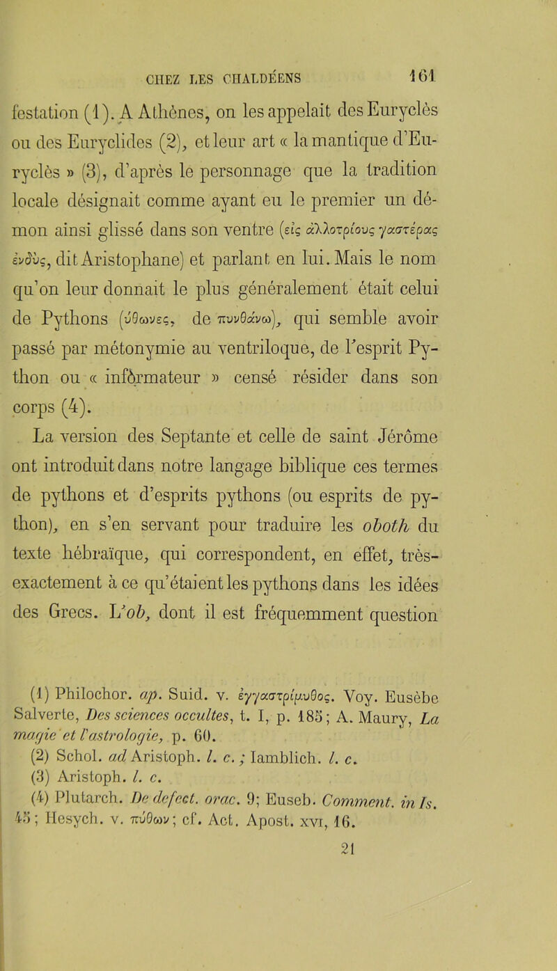 i()l iestation (1). A Athènes, on les appelait desEuryclès ou des Enryclides (2), et leur art « lamantique d’Eu- ryclès » (3), d’après le personnage que la tradition locale désignait comme ayant eu le premier un dé- mon ainsi glissé dans son ventre {eig aklorpîovg yaarépocg evcJùç, dit Aristophane) et parlant en lui. Mais le nom qu’on leur donnait le plus généralement était celui de Pythons (ûQmveç, de qui semble avoir passé par métonymie au ventriloque, de Pesprit Py- thon ou « informateur » censé résider dans son corps (4). La version des Septante et celle de saint Jérôme ont introduit dans notre langage biblique ces termes de pythons et d’esprits pythons (ou esprits de py- thon), en s’en servant pour traduire les oboth du texte hébraïque, qui correspondent, en effet, très- exactement à ce qu’étaient les pythons dans les idées des Grecs. L'ob, dont il est fréquemment question (1) Philochor. ap. Suid. v. èyyaorpt/^uGoç. Voy. Eusèbe Salverle, Des sciences occultes, t. I, p. 185; A. Maury, La marjie'et l'astrologie, p. 60. (2) Schol. ad Aristoph. /. c. ; lamblich. /. c. (3) Aristoph. /. c. (4) Plutarch. Dedefect. orac. 9; Euseb. Comment, in h. 45; Hesych. v. t:u0wv; cf. Act. Apost. xvi, 16. 21