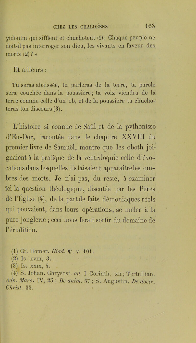 yidonim qui sifflent et chuchotent (1). Chaque peuple ne doit-il pas interroger son dieu, les vivants en faveur des morts (2) ? » Et ailleurs ; Tu seras abaissée, tu parleras de la terre, ta parole sera couchée dans la poussière ; ta voix viendra de la terre comme celle d’un ob, et de la poussière tu chucho- teras ton discours (3). L’histoire si connue de Saül et de la pythonisse d’En-Dor, racontée dans le chapitre XXVIII du premier livre de Samuel, montre que les oboth joi- gnaient à la pratique de la ventriloquie celle d’évo- cations dans lesquelles ils faisaient apparaîtreles om- bres des morts. Je n’ai pas, du reste, à examiner ici la question théologique, discutée par les Pères de l’Église (4), delà part de faits démoniaques réels qui pouvaient, dans leurs opérations, se mêler à la pure jonglerie ; ceci nous ferait sortir du domaine de l’érudition. (1) Cf. Homer. Iliad. W, v. 101. (2) Is. XVIII, 3. (3) Is. XXIX, 4. (4) S. Johan. Ghrysost. ad I Corinlh. xii; Tcrtullian. Adv. Marc. IV, 23 ; De anim. 57 ; S. Augustin. De doctr. Christ. 33.