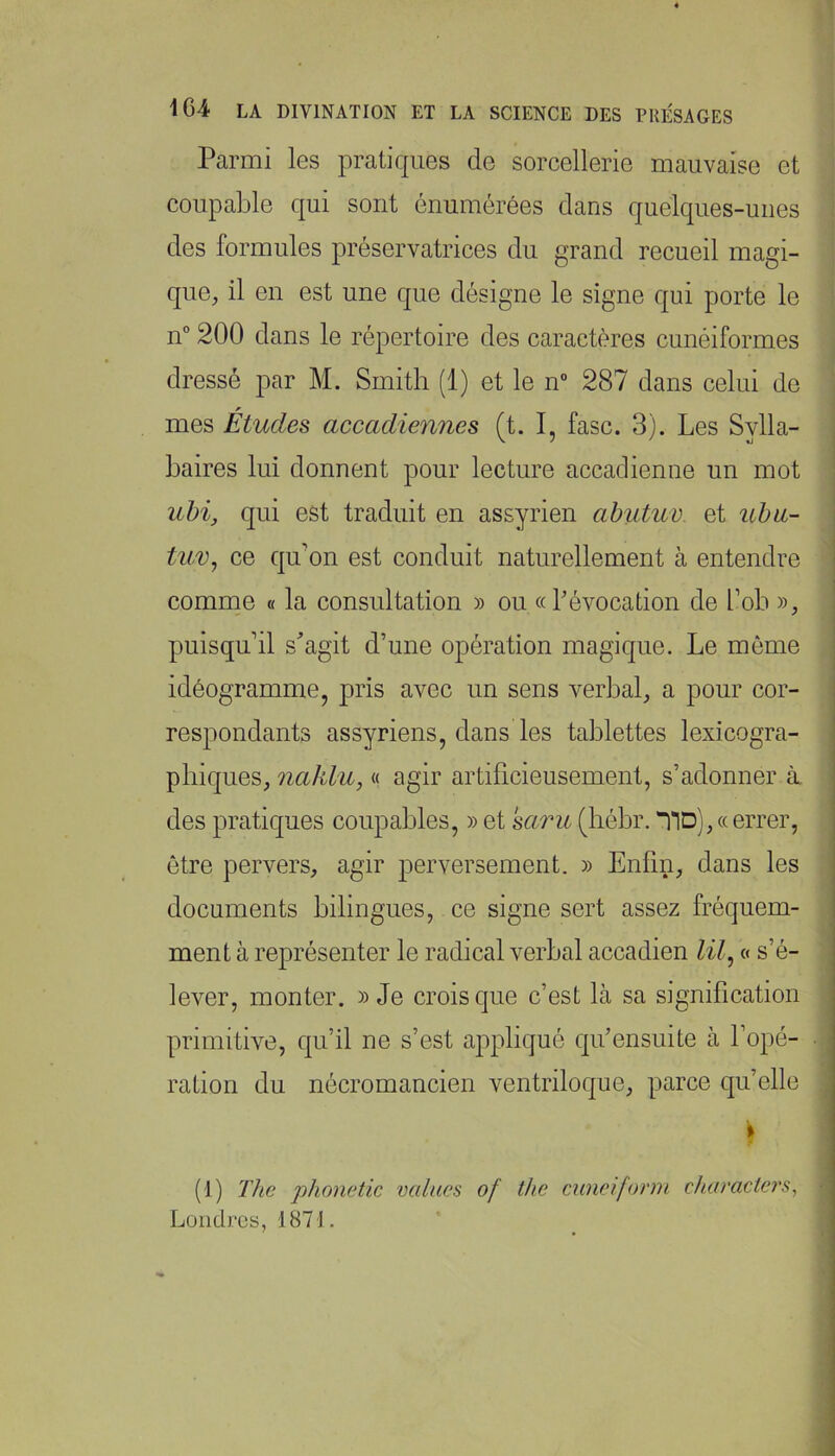 Parmi les pratiques de sorcellerie mauvaise et coupable qui sont énumérées dans quelques-unes des formules préservatrices du grand recueil magi- que, il en est une que désigne le signe qui porte le n° 200 dans le répertoire des caractères cunéiformes dressé par M. Smith (1) et le n” 287 dans celui de , J mes Études accadiennes (t. I, fasc. 3). Les Sylla- baires lui donnent pour lecture accadienne un mot uhi, qui est traduit en assyrien abutuv. et uhu- tuv, ce qu'on est conduit naturellement à entendre comme « la consultation » ou «révocation de l’ob », puisqu’il s^’agit d’une opération magique. Le même idéogramme, pris avec un sens verbal, a pour cor- respondants assyriens, dans les tablettes lexicogra- phiques, 7iahlu, « agir artificieusement, s’adonner à des pratiques coupables, » et saru (hébr. “HD), « errer, être pervers, agir perversement. » Enfin, dans les documents bilingues, ce signe sert assez fréquem- ment à représenter le radical verbal accadien « s’é- lever, monter. » Je crois que c’est là sa signification primitive, qu’il ne s’est appliqué qifensuite à fopé- •, ration du nécromancien ventriloque, parce qu’elle ^ I (1) TJie phonetic vaincu of thc ciineifonn characters^ Londres, 1871,