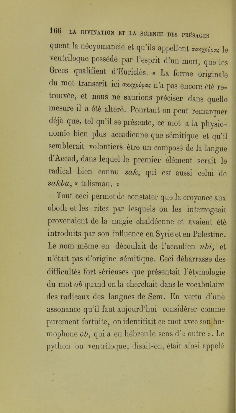 quent la nécyomancie et qu’ils appellent aay.xovpaç le ventriloque possédé par l’esprit d’un mort, que les Grecs qualifient d’Euriclès. » La forme originale du mot transcrit ici n’a pas encore été re- trouvée, et nous ne saurions préciser dans quelle mesure il a été altéré. Pourtant on peut remarquer déjà que, tel qu’il se présente, ce mot a la physio- nomie bien plus accadienne que sémitique et qu’il semblerait volontiers être un composé de la langue d'Accad, dans lequel le premier élément serait le radical bien connu sa/c, qui est aussi celui de saJiba, « talisman. » Tout ceci permet de constater que la croyance aux obotb et les rites par lesquels on les interrogeait provenaient de la magie chaldéenne et avaient été introduits par son influence en Syrie et en Palestine. Le nom même en découlait de l’accadien uhi, et n'était pas d'origine sémitique. Ceci débarrasse des difficultés fort sérieuses que présentait fétymologie du mot oh quand on la cherchait dans le vocabulaire des radicaux des langues de Sem. En vertu d’une assonance qu’il faut aujourd’hui considérer comme purement fortuite, on identifiait ce mot avec son ho- mophone ob, qui a en hébreu le sens d’« outre ». Le python ou ventriloque, disait-on, était ainsi appelé