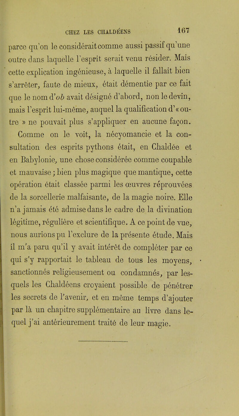 parce qu’on le considérait comme aussi passif qu une outre clans laquelle l’esprit serait venu résider. Mais cette explication ingénieuse, à laquelle il fallait bien s’arrêter, faute de mieux, était démentie par ce fait que le nom à'oh avait désigné d’abord, non le devin, mais l’esprit lui-même, auquel la qualification d’« ou- tre » ne pouvait plus s’appliquer en aucune façon. Gomme on le voit, la nécyomancie et la con- sultation des esprits pythons était, en Cbaldée et en Babylonie, une chose considérée comme coupable et mauvaise ; bien plus magique que mantique, cette opération était classée parmi les oeuvres réprouvées de la sorcellerie malfaisante, de la magie noire. Elle n’a jamais été admise dans le cadre de la divination légitime, régulière et scientifique. A ce point de vue, nous aurions pu l’exclure de la présente étude. Mais il ma paru qu’il y avait intérêt de compléter par ce qui s'y rapportait le tableau de tous les moyens, sanctionnés religieusement ou condamnés, par les- quels les Ghaldéens croyaient possible de pénétrer les secrets de l'avenir, et en môme temps d’ajouter par là un chapitre supplémentaire au livre dans le- quel j’ai antérieurement traité de leur magie.